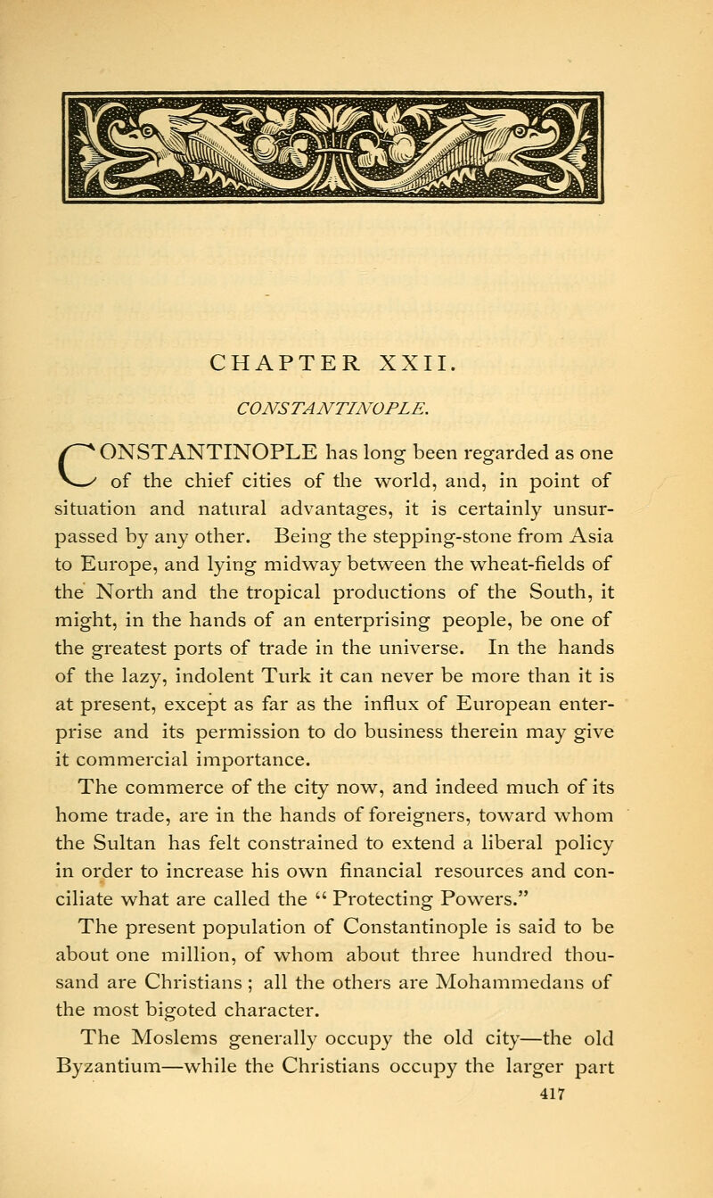 CHAPTER XXII. CONSTANTINOPLE. CONSTANTINOPLE has long been regarded as one of the chief cities of the world, and, in point of situation and natural advantages, it is certainly unsur- passed by any other. Being the stepping-stone from Asia to Europe, and lying midway between the wheat-fields of the North and the tropical productions of the South, it might, in the hands of an enterprising people, be one of the greatest ports of trade in the universe. In the hands of the lazy, indolent Turk it can never be more than it is at present, except as far as the influx of European enter- prise and its permission to do business therein may give it commercial importance. The commerce of the city now, and indeed much of its home trade, are in the hands of foreigners, toward whom the Sultan has felt constrained to extend a liberal policy in order to increase his own financial resources and con- ciliate what are called the  Protecting Powers. The present population of Constantinople is said to be about one million, of whom about three hundred thou- sand are Christians ; all the others are Mohammedans of the most bigoted character. The Moslems generally occupy the old city—the old Byzantium—while the Christians occupy the larger part