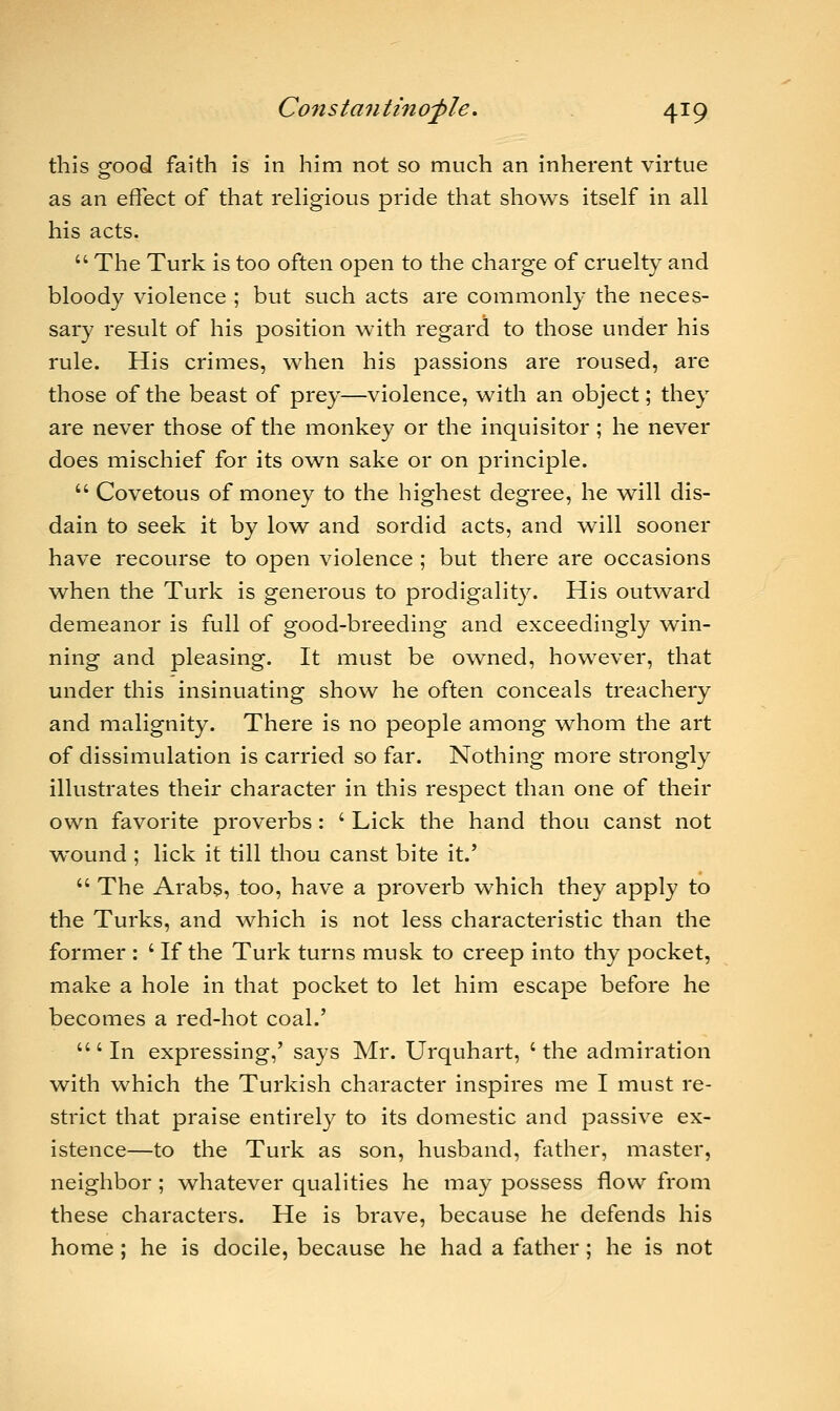 this good faith is in him not so much an inherent virtue as an effect of that religious pride that shows itself in all his acts.  The Turk is too often open to the charge of cruelty and bloody violence ; but such acts are commonly the neces- sary result of his position with regard to those under his rule. His crimes, when his passions are roused, are those of the beast of prey—violence, with an object; they are never those of the monkey or the inquisitor; he never does mischief for its own sake or on principle.  Covetous of money to the highest degree, he will dis- dain to seek it by low and sordid acts, and will sooner have recourse to open violence ; but there are occasions when the Turk is generous to prodigality. His outward demeanor is full of good-breeding and exceedingly win- ning and pleasing. It must be owned, however, that under this insinuating show he often conceals treachery and malignity. There is no people among whom the art of dissimulation is carried so far. Nothing more strongly illustrates their character in this respect than one of their own favorite proverbs: ' Lick the hand thou canst not wound ; lick it till thou canst bite it.'  The Arabs, too, have a proverb which they apply to the Turks, and which is not less characteristic than the former : ' If the Turk turns musk to creep into thy pocket, make a hole in that pocket to let him escape before he becomes a red-hot coal.' 'In expressing,' says Mr. Urquhart, 'the admiration with which the Turkish character inspires me I must re- strict that praise entirely to its domestic and passive ex- istence—to the Turk as son, husband, father, master, neighbor ; whatever qualities he may possess flow from these characters. He is brave, because he defends his home; he is docile, because he had a father; he is not