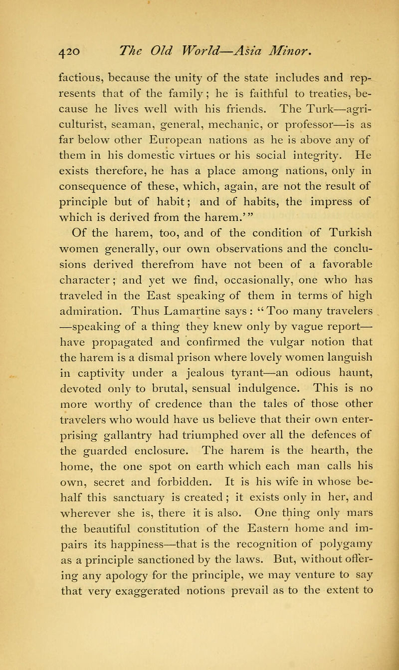 factious, because the unity of the state includes and rep- resents that of the family; he is faithful to treaties, be- cause he lives well with his friends. The Turk—agri- culturist, seaman, general, mechanic, or professor—is as far below other European nations as he is above any of them in his domestic virtues or his social integrity. He exists therefore, he has a place among nations, only in consequence of these, which, again, are not the result of principle but of habit; and of habits, the impress of which is derived from the harem.' Of the harem, too, and of the condition of Turkish women generally, our own observations and the conclu- sions derived therefrom have not been of a favorable character; and yet we find, occasionally, one who has traveled in the East speaking of them in terms of high admiration. Thus Lamartine says: Too many travelers —speaking of a thing they knew only by vague report— have propagated and confirmed the vulgar notion that the harem is a dismal prison where lovely women languish in captivity under a jealous tyrant—an odious haunt, devoted only to brutal, sensual indulgence. This is no more worthy of credence than the tales of those other travelers who would have us believe that their own enter- prising gallantry had triumphed over all the defences of the guarded enclosure. The harem is the hearth, the home, the one spot on earth which each man calls his own, secret and forbidden. It is his wife in whose be- half this sanctuary is created ; it exists only in her, and wherever she is, there it is also. One thing only mars the beautiful constitution of the Eastern home and im- pairs its happiness—that is the recognition of polygamy as a principle sanctioned by the laws. But, without offer- ing any apology for the principle, we may venture to say that very exaggerated notions prevail as to the extent to