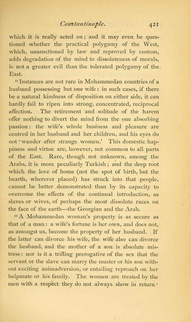 which it is really acted on ; and it may even be ques- tioned whether the practical polygamy of the West, which, unsanctioned by law and reproved by custom, adds degradation of the mind to dissoluteness of morals, is not a greater evil than the tolerated polygamy of the East. Instances are not rare in Mohammedan countries of a husband possessing but one wife : in such cases, if there be a natural kindness of disposition on either side, it can hardly fail to ripen into strong, concentrated, reciprocal affection. The retirement and solitude of the harem offer nothing to divert the mind from the one absorbing passion: the wife's whole business and pleasure are centred in her husband and her children, and his eyes do not 'wander after strange women.' This domestic hap- piness and virtue are, however, not common to all parts of the East. Rare, though not unknown, among the Arabs, it is more peculiarly Turkish ; and the deep root which the love of home (not the spot of birth, but the hearth, wherever placed) has struck into that people, cannot be better demonstrated than by its capacity to overcome the effects of the continual introduction, as slaves or wives, of perhaps the most dissolute races on the face of the earth—the Georgian and the Arab.  A Mohammedan woman's property is as secure as that of a man : a wife's fortune is her own, and does not, as amongst us, become the property of her husband. If the latter can divorce his wife, the wife also can divorce the husband, and the mother of a son is absolute mis- tress : nor is it a trifling prerogative of the sex that the servant or the slave can marry the master or his son with- out exciting animadversion, or entailing reproach on her helpmate or his family. The women are treated by the men with a respect they do not always show in return ■