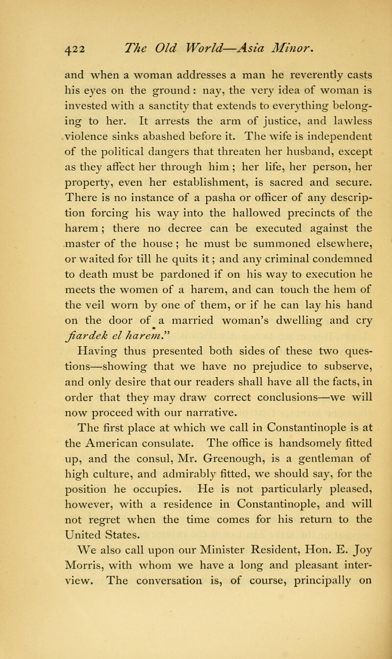 and when a woman addresses a man he reverently casts his eyes on the ground : nay, the very idea of woman is invested with a sanctity that extends to everything belong- ing to her. It arrests the arm of justice, and lawless violence sinks abashed before it. The wife is independent of the political dangers that threaten her husband, except as they affect her through him ; her life, her person, her property, even her establishment, is sacred and secure. There is no instance of a pasha or officer of any descrip- tion forcing his way into the hallowed precincts of the harem; there no decree can be executed against the master of the house ; he must be summoned elsewhere, or waited for till he quits it; and any criminal condemned to death must be pardoned if on his way to execution he meets the women of a harem, and can touch the hem of the veil worn by one of them, or if he can lay his hand on the door of a married woman's dwelling and cry jiardek el harem. Having thus presented both sides of these two ques- tions—showing that we have no prejudice to subserve, and only desire that our readers shall have all the facts, in order that they may draw correct conclusions—we will now proceed with our narrative. The first place at which we call in Constantinople is at the American consulate. The office is handsomely fitted up, and the consul, Mr. Greenough, is a gentleman of high culture, and admirably fitted, we should say, for the position he occupies. He is not particularly pleased, however, with a residence in Constantinople, and will not regret when the time comes for his return to the United States. We also call upon our Minister Resident, Hon. E. Joy Morris, with whom we have a long and pleasant inter- view. The conversation is, of course, principally on