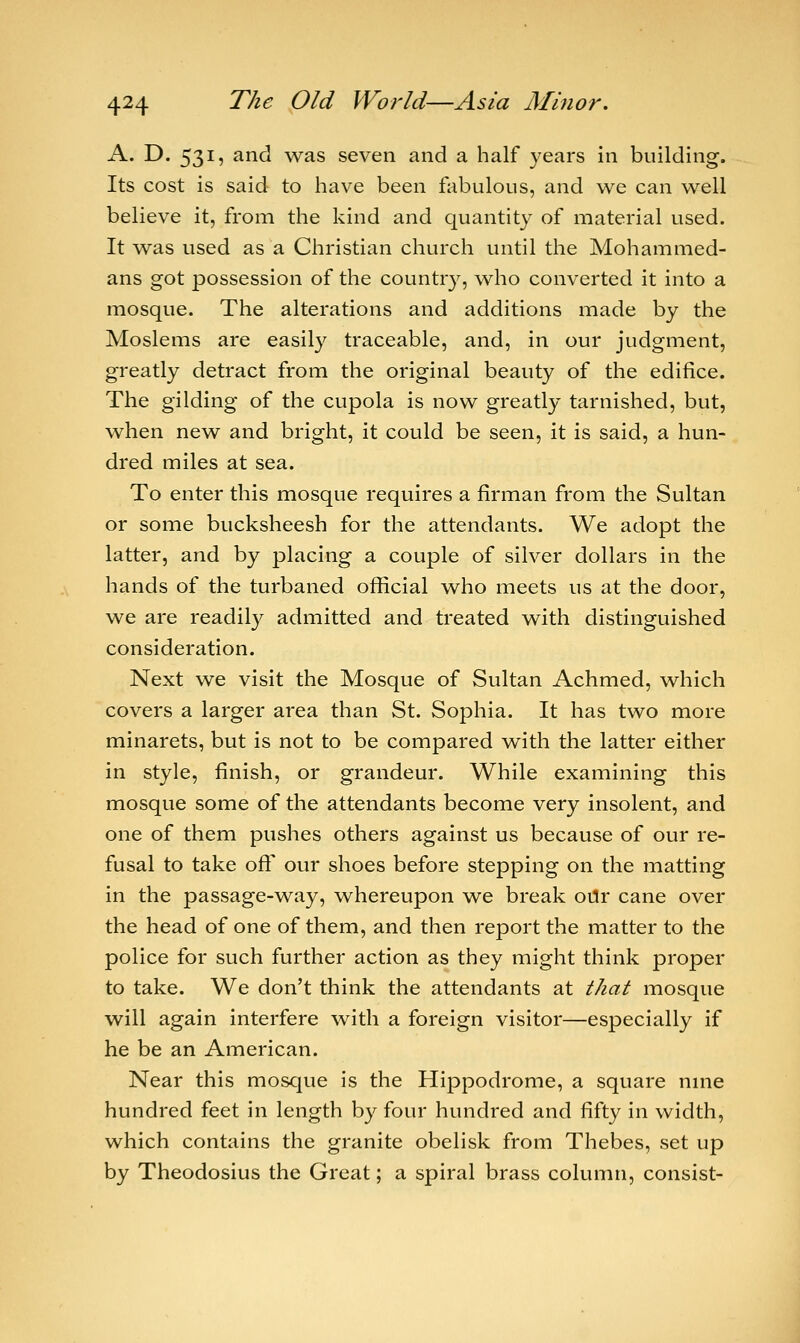 A. D. 531, and was seven and a half years in building. Its cost is said to have been fabulous, and we can well believe it, from the kind and quantity of material used. It was used as a Christian church until the Mohammed- ans got possession of the country, who converted it into a mosque. The alterations and additions made by the Moslems are easily traceable, and, in our judgment, greatly detract from the original beauty of the edifice. The gilding of the cupola is now greatly tarnished, but, when new and bright, it could be seen, it is said, a hun- dred miles at sea. To enter this mosque requires a firman from the Sultan or some bucksheesh for the attendants. We adopt the latter, and by placing a couple of silver dollars in the hands of the turbaned official who meets us at the door, we are readily admitted and treated with distinguished consideration. Next we visit the Mosque of Sultan Achmed, which covers a larger area than St. Sophia. It has two more minarets, but is not to be compared with the latter either in style, finish, or grandeur. While examining this mosque some of the attendants become very insolent, and one of them pushes others against us because of our re- fusal to take off our shoes before stepping on the matting in the passage-way, whereupon we break our cane over the head of one of them, and then report the matter to the police for such further action as they might think proper to take. We don't think the attendants at that mosque will again interfere with a foreign visitor—especially if he be an American. Near this mosque is the Hippodrome, a square nine hundred feet in length by four hundred and fifty in width, which contains the granite obelisk from Thebes, set up by Theodosius the Great; a spiral brass column, consist-