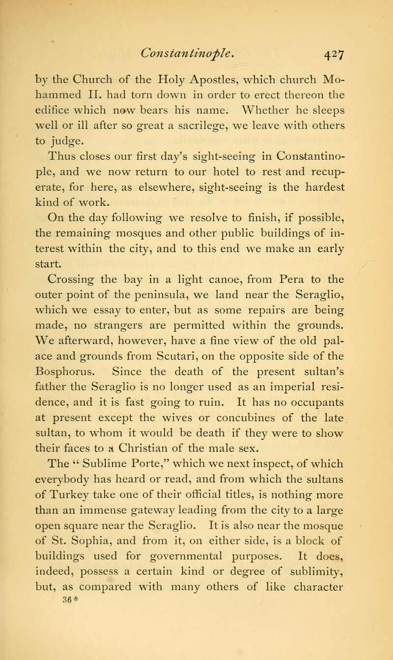 by the Church of the Holy Apostles, which church Mo- hammed II. had torn down in order to erect thereon the edifice which now bears his name. Whether he sleeps well or ill after so great a sacrilege, we leave with others to judge. Thus closes our first day's sight-seeing in Constantino- ple, and we now return to our hotel to rest and recup- erate, for here, as elsewhere, sight-seeing is the hardest kind of work. On the day following we resolve to finish, if possible, the remaining mosques and other public buildings of in- terest within the city, and to this end we make an early start. Crossing the bay in a light canoe, from Pera to the outer point of the peninsula, we land near the Seraglio, which we essay to enter, but as some repairs are being made, no strangers are permitted within the grounds. We afterward, however, have a fine view of the old pal- ace and grounds from Scutari, on the opposite side of the Bosphorus. Since the death of the present sultan's father the Seraglio is no longer used as an imperial resi- dence, and it is fast going to ruin. It has no occupants at present except the wives or concubines of the late sultan, to whom it would be death if they were to show their faces to a Christian of the male sex. The  Sublime Porte, which we next inspect, of which everybody has heard or read, and from which the sultans of Turkey take one of their official titles, is nothing more than an immense gateway leading from the city to a large open square near the Seraglio. It is also near the mosque of St. Sophia, and from it, on either side, is a block of buildings used for governmental purposes. It does, indeed, possess a certain kind or degree of sublimity, but, as compared with many others of like character 36*