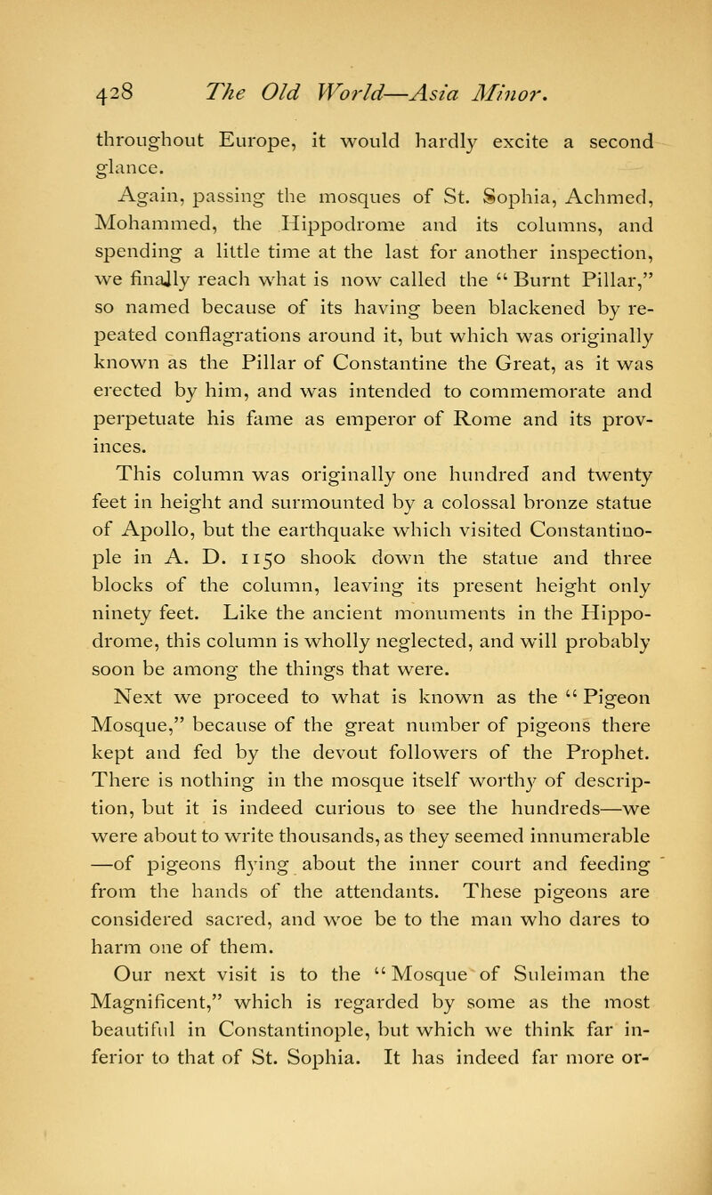 throughout Europe, it would hardly excite a second glance. Again, passing the mosques of St. Sophia, Achmed, Mohammed, the Hippodrome and its columns, and spending a little time at the last for another inspection, we finajly reach what is now called the  Burnt Pillar, so named because of its having been blackened by re- peated conflagrations around it, but which was originally known as the Pillar of Constantine the Great, as it was erected by him, and was intended to commemorate and perpetuate his fame as emperor of Rome and its prov- inces. This column was originally one hundred and twenty feet in height and surmounted by a colossal bronze statue of Apollo, but the earthquake which visited Constantino- ple in A. D. 1150 shook down the statue and three blocks of the column, leaving its present height only ninety feet. Like the ancient monuments in the Hippo- drome, this column is wholly neglected, and will probably soon be among the things that were. Next we proceed to what is known as the  Pigeon Mosque, because of the great number of pigeons there kept and fed by the devout followers of the Prophet. There is nothing in the mosque itself worthy of descrip- tion, but it is indeed curious to see the hundreds—we were about to write thousands, as they seemed innumerable —of pigeons flying about the inner court and feeding from the hands of the attendants. These pigeons are considered sacred, and woe be to the man who dares to harm one of them. Our next visit is to the  Mosque of Suleiman the Magnificent, which is regarded by some as the most beautiful in Constantinople, but which we think far in- ferior to that of St. Sophia. It has indeed far more or-