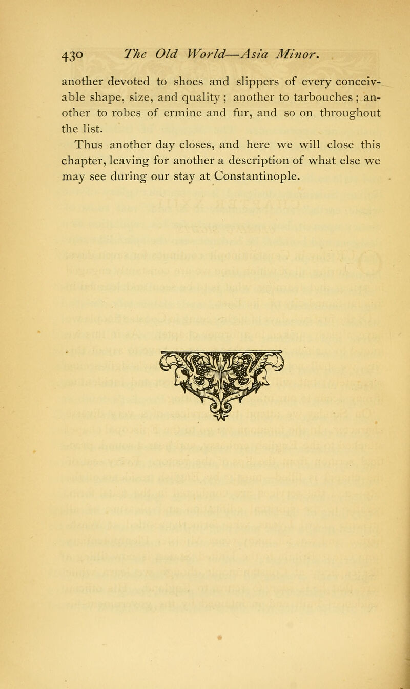 another devoted to shoes and slippers of every conceiv- able shape, size, and quality ; another to tarbouches ; an- other to robes of ermine and fur, and so on throughout the list. Thus another day closes, and here we will close this chapter, leaving for another a description of what else we may see during our stay at Constantinople.
