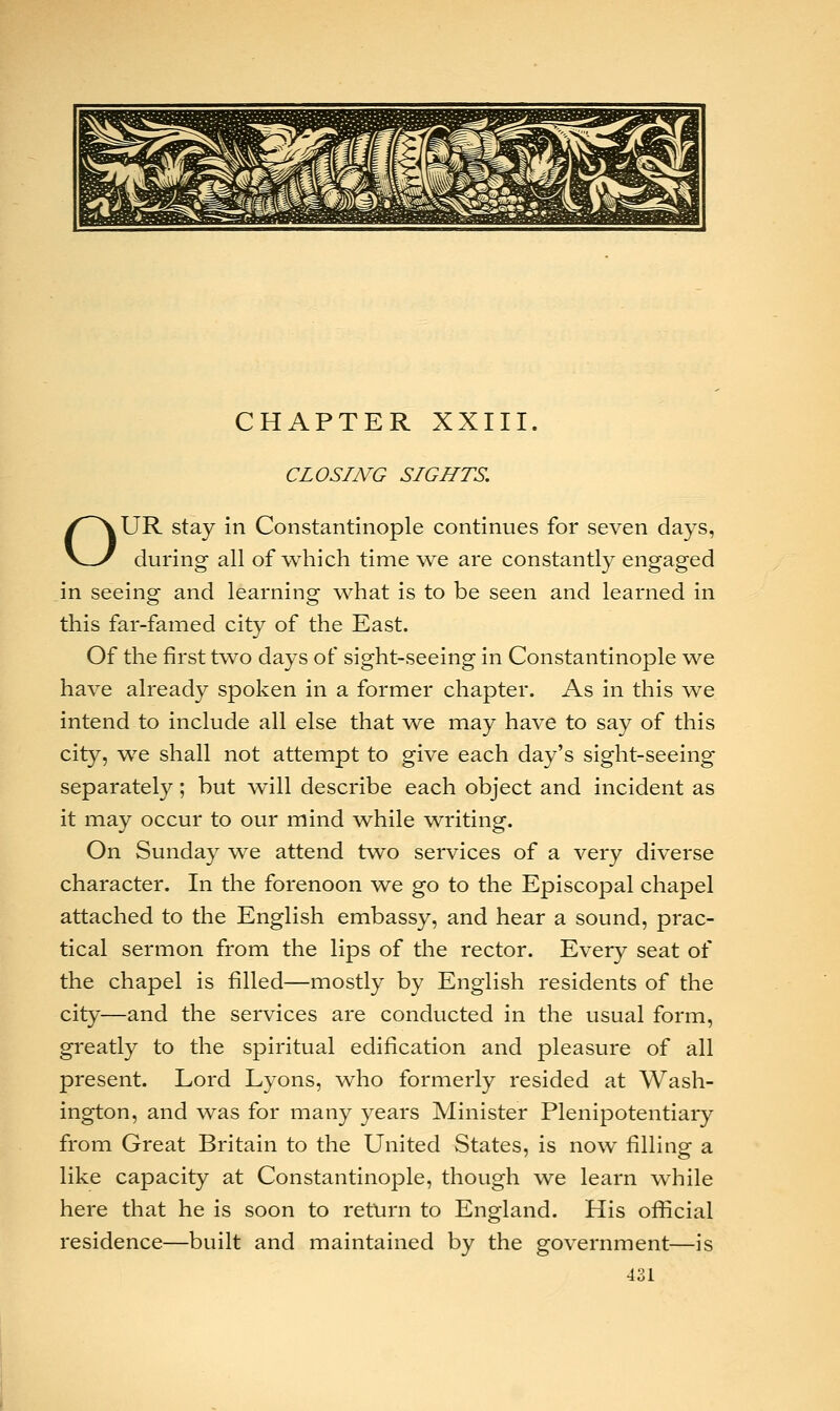 CHAPTER XXIII. CLOSING SIGHTS. OUR stay in Constantinople continues for seven days, during all of which time we are constantly engaged in seeing and learning what is to be seen and learned in this far-famed city of the East. Of the first two days of sight-seeing in Constantinople we have already spoken in a former chapter. As in this we intend to include all else that we may have to say of this city, we shall not attempt to give each day's sight-seeing separately; but will describe each object and incident as it may occur to our mind while writing. On Sunday we attend two services of a very diverse character. In the forenoon we go to the Episcopal chapel attached to the English embassy, and hear a sound, prac- tical sermon from the lips of the rector. Every seat of the chapel is filled—mostly by English residents of the city—and the services are conducted in the usual form, greatly to the spiritual edification and pleasure of all present. Lord Lyons, who formerly resided at Wash- ington, and was for many years Minister Plenipotentiary from Great Britain to the United States, is now filling a like capacity at Constantinople, though we learn while here that he is soon to return to England. His official residence—built and maintained by the government—is