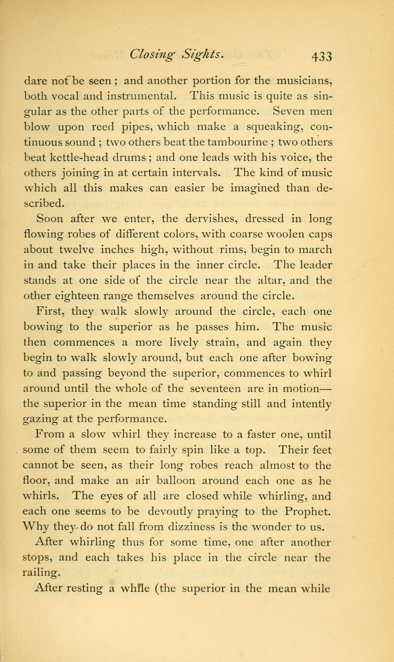 dare notbe seen ; and another portion for the musicians, both vocal and instrumental. This music is quite as sin- gular as the other parts of the performance. Seven men blow upon reed pipes, which make a squeaking, con- tinuous sound ; two others beat the tambourine ; two others beat kettle-head drums ; and one leads with his voice, the others joining in at certain intervals. The kind of music which all this makes can easier be imagined than de- scribed. Soon after we enter, the dervishes, dressed in long flowing robes of different colors, with coarse woolen caps about twelve inches high, without rims, begin to march in and take their places in the inner circle. The leader stands at one side of the circle near the altar, and the other eighteen range themselves around the circle. First, they walk slowly around the circle, each one bowing to the superior as he passes him. The music then commences a more lively strain, and again they begin to walk slowly around, but each one after bowing to and passing beyond the superior, commences to whirl around until the whole of the seventeen are in motion— the superior in the mean time standing still and intently gazing at the performance. From a slow whirl they increase to a faster one, until some of them seem to fairly spin like a top. Their feet cannot be seen, as their long robes reach almost to the floor, and make an air balloon around each one as he whirls. The eyes of all are closed while whirling, and each one seems to be devoutly praying to the Prophet. Why they do not fall from dizziness is the wonder to us. After whirling thus for some time, one after another stops, and each takes his place in the circle near the railing. After resting a while (the superior in the mean while