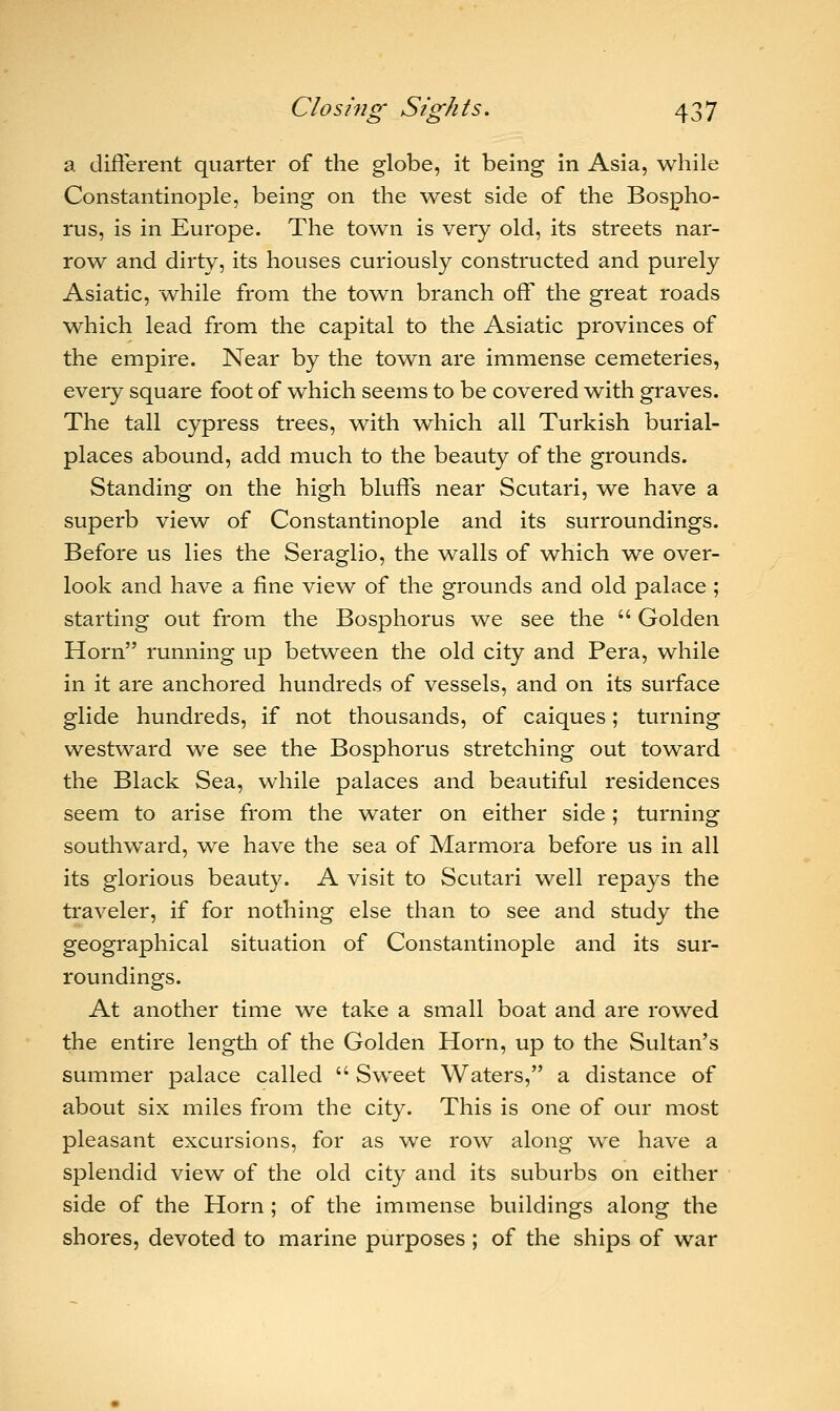 a different quarter of the globe, it being in Asia, while Constantinople, being on the west side of the Bospho- rus, is in Europe. The town is very old, its streets nar- row and dirty, its houses curiously constructed and purely Asiatic, while from the town branch off the great roads which lead from the capital to the Asiatic provinces of the empire. Near by the town are immense cemeteries, every square foot of which seems to be covered with graves. The tall cypress trees, with which all Turkish burial- places abound, add much to the beauty of the grounds. Standing on the high bluffs near Scutari, we have a superb view of Constantinople and its surroundings. Before us lies the Seraglio, the walls of which we over- look and have a fine view of the grounds and old palace ; starting out from the Bosphorus we see the  Golden Horn running up between the old city and Pera, while in it are anchored hundreds of vessels, and on its surface glide hundreds, if not thousands, of caiques; turning westward we see the Bosphorus stretching out toward the Black Sea, while palaces and beautiful residences seem to arise from the water on either side; turning southward, we have the sea of Marmora before us in all its glorious beauty. A visit to Scutari well repays the traveler, if for nothing else than to see and study the geographical situation of Constantinople and its sur- roundings. At another time we take a small boat and are rowed the entire length of the Golden Horn, up to the Sultan's summer palace called  Sweet Waters, a distance of about six miles from the city. This is one of our most pleasant excursions, for as we row along we have a splendid view of the old city and its suburbs on either side of the Horn; of the immense buildings along the shores, devoted to marine purposes ; of the ships of war