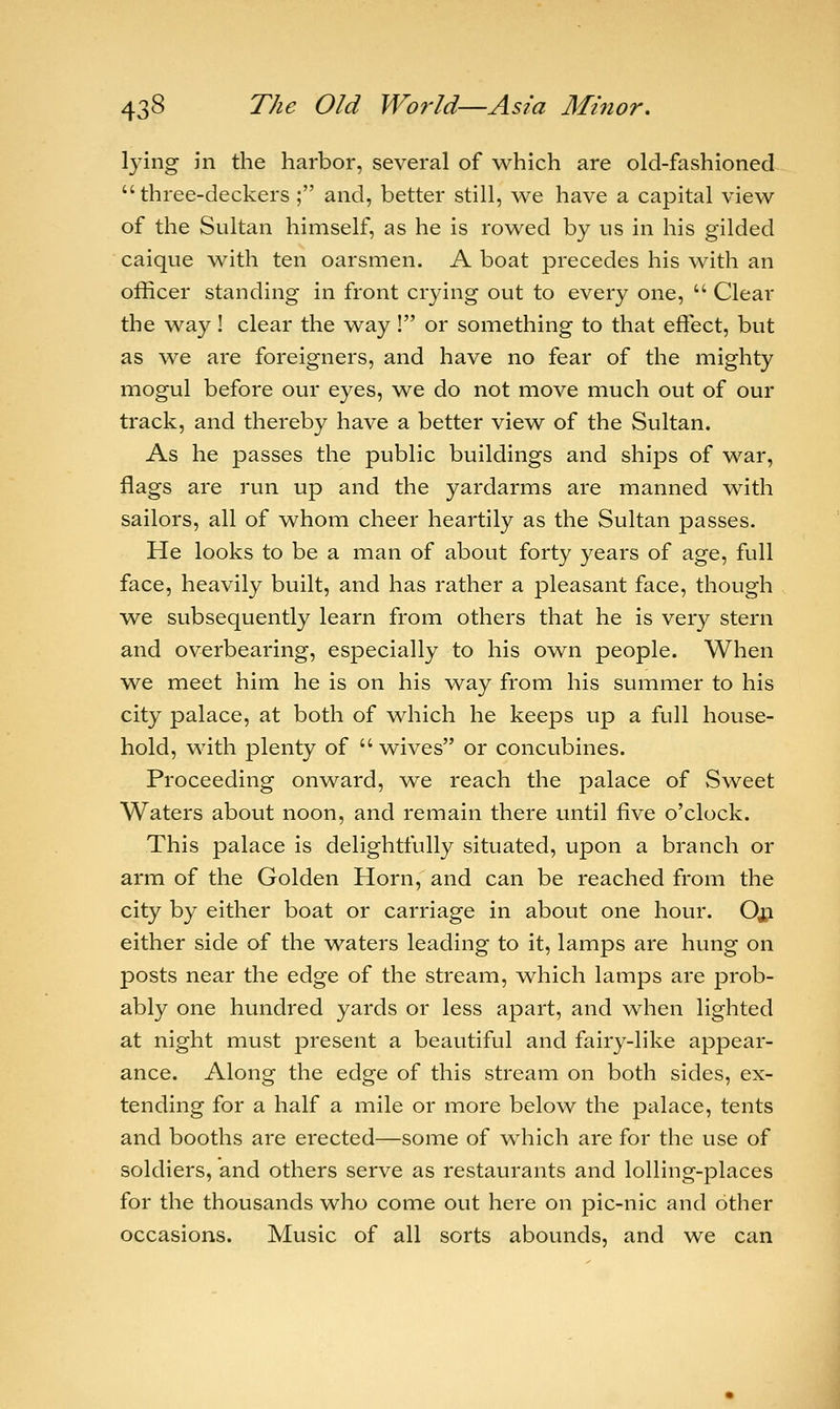 lying in the harbor, several of which are old-fashioned three-deckers ; and, better still, we have a capital view of the Sultan himself, as he is rowed by us in his gilded caique with ten oarsmen. A boat precedes his with an officer standing in front crying out to every one,  Clear the way ! clear the way ! or something to that effect, but as we are foreigners, and have no fear of the mighty mogul before our eyes, we do not move much out of our track, and thereby have a better view of the Sultan. As he passes the public buildings and ships of war, flags are run up and the yardarms are manned with sailors, all of whom cheer heartily as the Sultan passes. He looks to be a man of about forty years of age, full face, heavily built, and has rather a pleasant face, though we subsequently learn from others that he is very stern and overbearing, especially to his own people. When we meet him he is on his way from his summer to his city palace, at both of which he keeps up a full house- hold, with plenty of  wives or concubines. Proceeding onward, we reach the palace of Sweet Waters about noon, and remain there until five o'clock. This palace is delightfully situated, upon a branch or arm of the Golden Horn, and can be reached from the city by either boat or carriage in about one hour. Oji either side of the waters leading to it, lamps are hung on posts near the edge of the stream, which lamps are prob- ably one hundred yards or less apart, and when lighted at night must present a beautiful and fairy-like appear- ance. Along the edge of this stream on both sides, ex- tending for a half a mile or more below the palace, tents and booths are erected—some of which are for the use of soldiers, and others serve as restaurants and lolling-places for the thousands who come out here on pic-nic and other occasions. Music of all sorts abounds, and we can