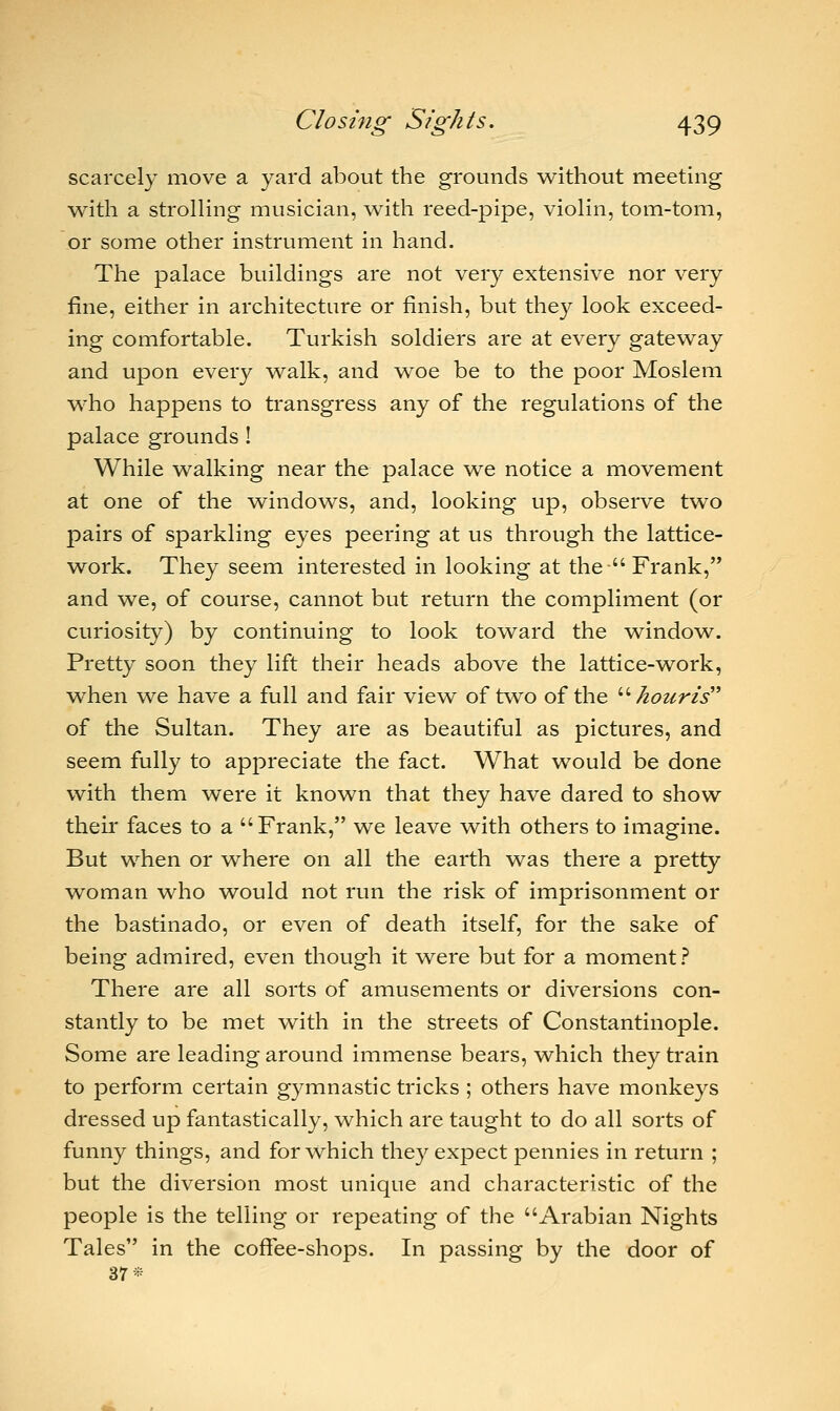 scarcely move a yard about the grounds without meeting with a strolling musician, with reed-pipe, violin, tom-tom, or some other instrument in hand. The palace buildings are not very extensive nor very fine, either in architecture or finish, but they look exceed- ing comfortable. Turkish soldiers are at every gateway and upon every walk, and woe be to the poor Moslem who happens to transgress any of the regulations of the palace grounds ! While walking near the palace we notice a movement at one of the windows, and, looking up, observe two pairs of sparkling eyes peering at us through the lattice- work. They seem interested in looking at the  Frank, and we, of course, cannot but return the compliment (or curiosity) by continuing to look toward the window. Pretty soon they lift their heads above the lattice-work, when we have a full and fair view of two of the  houris of the Sultan. They are as beautiful as pictures, and seem fully to appreciate the fact. What would be done with them were it known that they have dared to show their faces to a Frank, we leave with others to imagine. But when or where on all the earth was there a pretty woman who would not run the risk of imprisonment or the bastinado, or even of death itself, for the sake of being admired, even though it were but for a moment ? There are all sorts of amusements or diversions con- stantly to be met with in the streets of Constantinople. Some are leading around immense bears, which they train to perform certain gymnastic tricks ; others have monkeys dressed up fantastically, which are taught to do all sorts of funny things, and for which they expect pennies in return ; but the diversion most unique and characteristic of the people is the telling or repeating of the Arabian Nights Tales in the coffee-shops. In passing by the door of 37*
