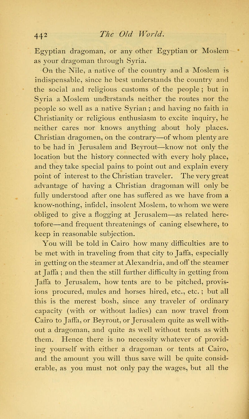 Egyptian dragoman, or any other Egyptian or Moslem as your dragoman through Syria. On the Nile, a native of the country and a Moslem is indispensable, since he best understands the country and the social and religious customs of the people ; but in Syria a Moslem understands neither the routes nor the people so well as a native Syrian ; and having no faith in Christianity or religious enthusiasm to excite inquiry, he neither cares nor knows anything about holy places. Christian dragomen, on the contrary—of whom plenty are to be had in Jerusalem and Beyrout—know not only the location but the history connected with every holy place, and they take special pains to point out and explain every point of interest to the Christian traveler. The very great advantage of having a Christian dragoman will only be fully understood after one has suffered as we have from a know-nothing, infidel, insolent Moslem, to whom we were obliged to give a flogging at Jerusalem—as related here- tofore—and frequent threatenings of caning elsewhere, to keep in reasonable subjection. You will be told in Cairo how many difficulties are to be met with in traveling from that city to Jaffa, especially in getting on the steamer at Alexandria, and off the steamer at Jaffa ; and then the still further difficulty in getting from Jaffa to Jerusalem, how tents are to be pitched, provis- ions procured, mules and horses hired, etc., etc. ; but all this is the merest bosh, since any traveler of ordinary capacity (with or without ladies) can now travel from Cairo to Jaffa, or Beyrout, or Jerusalem quite as well with- out a dragoman, and quite as well without tents as with them. Hence there is no necessity whatever of provid- ing yourself with either a dragoman or tents at Cairo, and the amount you will thus save will be quite consid- erable, as you must not only pay the wages, but all the