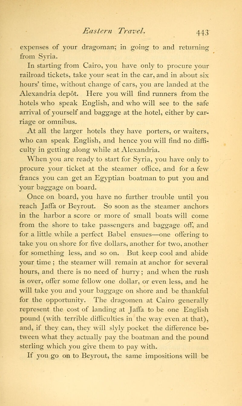 expenses of your dragoman; in going to and returning from Syria. In starting from Cairo, you have only to procure your railroad tickets, take your seat in the car, and in about six hours' time, without change of cars, you are landed at the Alexandria depot. Here you will find runners from the hotels who speak English, and who will see to the safe arrival of yourself and baggage at the hotel, either by car- riage or omnibus. At all the larger hotels they have porters, or waiters, who can speak English, and hence you will find no diffi- culty in getting along while at Alexandria. When you are ready to start for Syria, you have only to procure your ticket at the steamer office, and for a few francs you can get an Egyptian boatman to put you and your baggage on board. Once on board, you have no further trouble until you reach Jaffa or Beyrout. So soon as the steamer anchors in the harbor a score or more of small boats will come from the shore to take passengers and baggage off, and for a little while a perfect Babel ensues—one offering to take you on shore for five dollars, another for two, another for something less, and so on. But keep cool and abide your time ; the steamer will remain at anchor for several hours, and there is no need of hurry; and when the rush is over, offer some fellow one dollar, or even less, and he will take you and your baggage on shore and be thankful for the opportunity. The dragomen at Cairo generally represent the cost of landing at Jaffa to be one English pound (with terrible difficulties in the way even at that), and, if they can, they will slyly pocket the difference be- tween what they actually pay the boatman and the pound sterling which you give them to pay with. If you go on to Beyrout, the same impositions will be