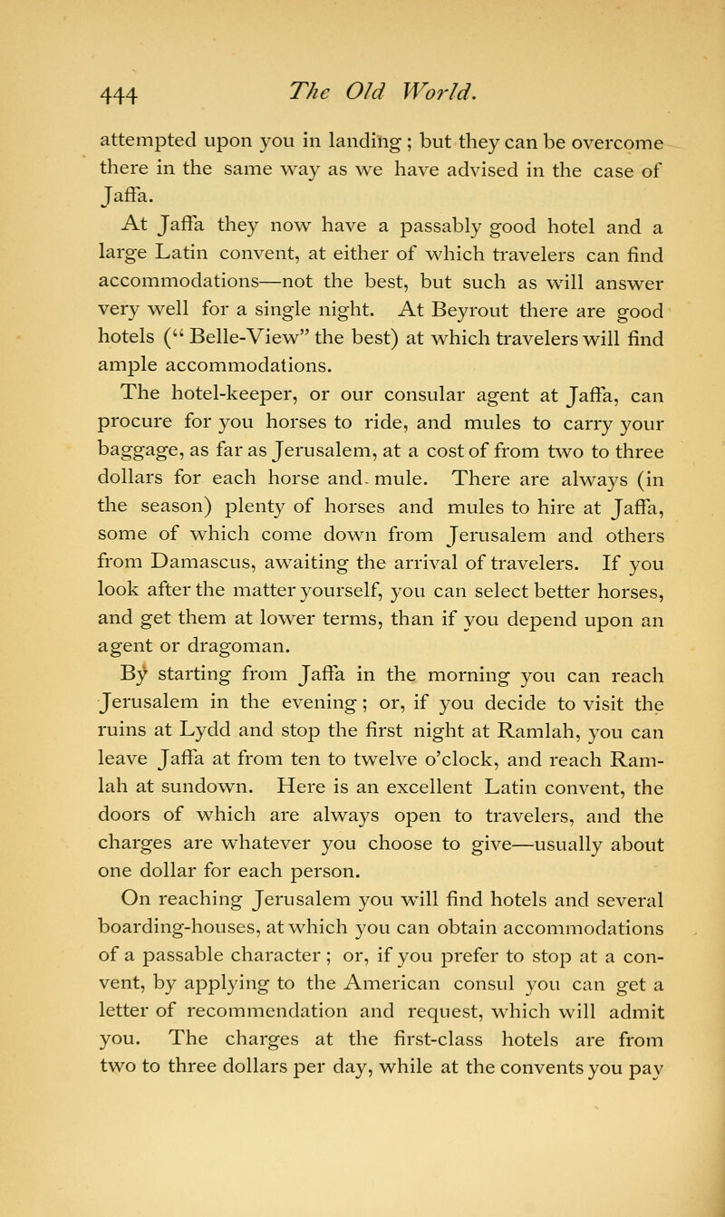 attempted upon you in landing ; but they can be overcome there in the same way as we have advised in the case of Jaffa. At Jaffa they now have a passably good hotel and a large Latin convent, at either of which travelers can find accommodations—not the best, but such as will answer very well for a single night. At Beyrout there are good hotels ( Belle-View the best) at which travelers will find ample accommodations. The hotel-keeper, or our consular agent at Jaffa, can procure for you horses to ride, and mules to carry your baggage, as far as Jerusalem, at a cost of from two to three dollars for each horse and- mule. There are always (in the season) plenty of horses and mules to hire at Jaffa, some of which come down from Jerusalem and others from Damascus, awaiting the arrival of travelers. If you look after the matter yourself, you can select better horses, and get them at lower terms, than if you depend upon an agent or dragoman. T$f starting from Jaffa in the morning you can reach Jerusalem in the evening; or, if you decide to visit the ruins at Lydd and stop the first night at Ramlah, you can leave Jaffa at from ten to twelve o'clock, and reach Ram- lah at sundown. Here is an excellent Latin convent, the doors of which are always open to travelers, and the charges are whatever you choose to give—usually about one dollar for each person. On reaching Jerusalem you will find hotels and several boarding-houses, at which you can obtain accommodations of a passable character ; or, if you prefer to stop at a con- vent, by applying to the American consul you can get a letter of recommendation and request, which will admit you. The charges at the first-class hotels are from two to three dollars per day, while at the convents you pay