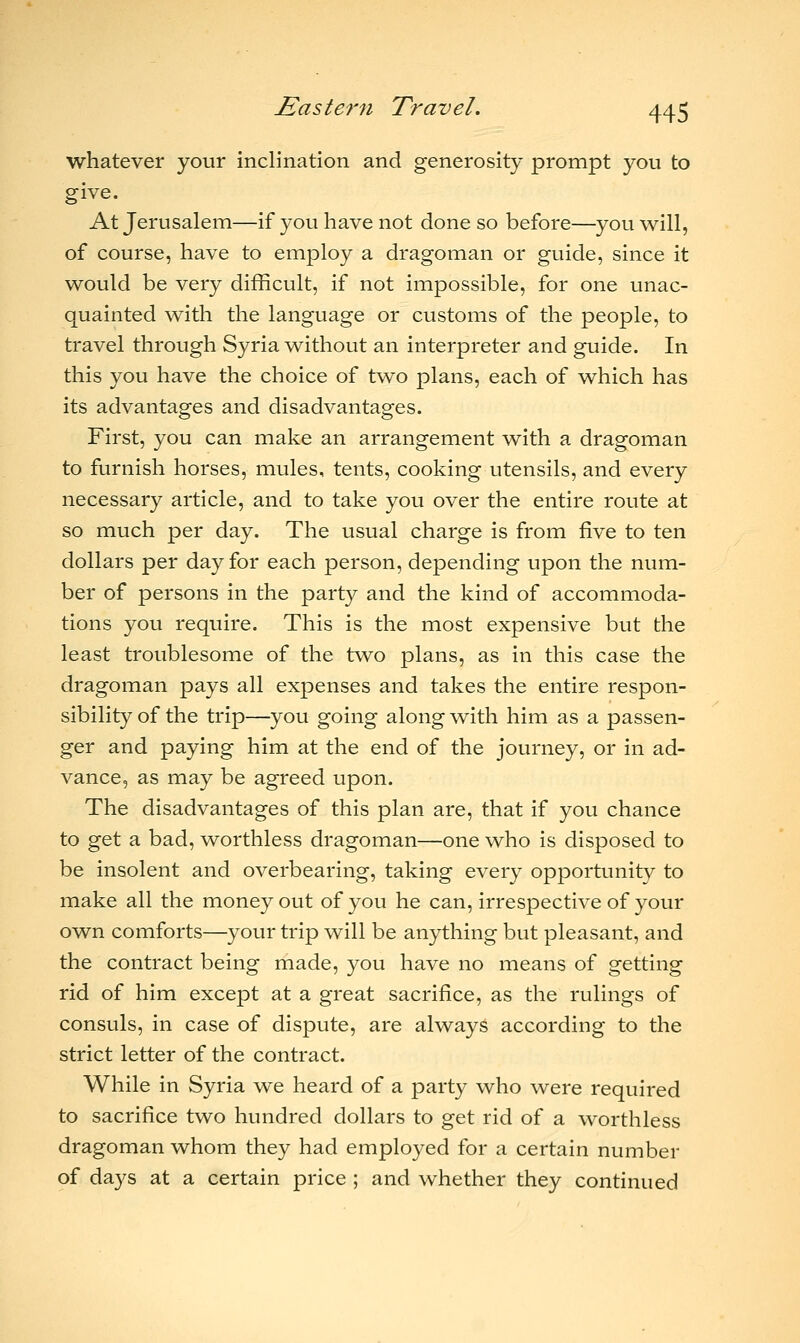 whatever your inclination and generosity prompt you to give. At Jerusalem—if you have not done so before—you will, of course, have to employ a dragoman or guide, since it would be very difficult, if not impossible, for one unac- quainted with the language or customs of the people, to travel through Syria without an interpreter and guide. In this you have the choice of two plans, each of which has its advantages and disadvantages. First, you can make an arrangement with a dragoman to furnish horses, mules, tents, cooking utensils, and every necessary article, and to take you over the entire route at so much per day. The usual charge is from five to ten dollars per day for each person, depending upon the num- ber of persons in the party and the kind of accommoda- tions you require. This is the most expensive but the least troublesome of the two plans, as in this case the dragoman pays all expenses and takes the entire respon- sibility of the trip—you going along with him as a passen- ger and paying him at the end of the journey, or in ad- vance, as may be agreed upon. The disadvantages of this plan are, that if you chance to get a bad, worthless dragoman—one who is disposed to be insolent and overbearing, taking every opportunity to make all the money out of you he can, irrespective of your own comforts—your trip will be anything but pleasant, and the contract being made, you have no means of getting rid of him except at a great sacrifice, as the rulings of consuls, in case of dispute, are always according to the strict letter of the contract. While in Syria we heard of a party who were required to sacrifice two hundred dollars to get rid of a worthless dragoman whom they had employed for a certain number of days at a certain price ; and whether they continued