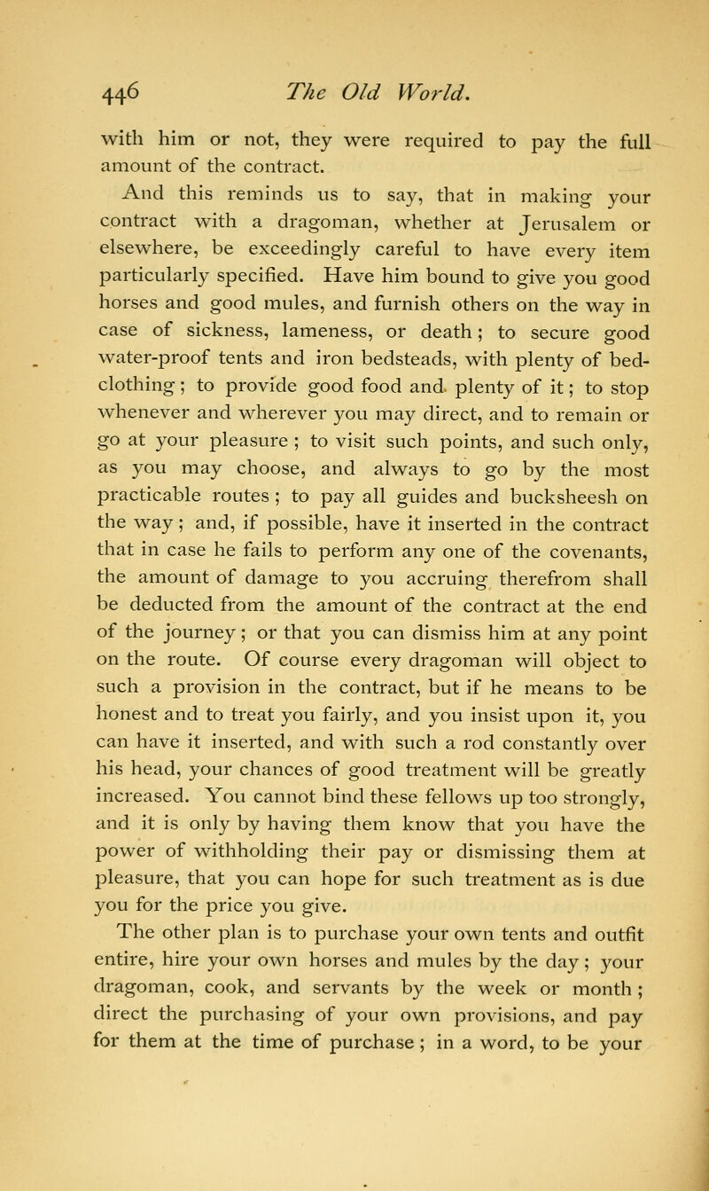 with him or not, they were required to pay the full amount of the contract. And this reminds us to say, that in making your contract with a dragoman, whether at Jerusalem or elsewhere, be exceedingly careful to have every item particularly specified. Have him bound to give you good horses and good mules, and furnish others on the way in case of sickness, lameness, or death; to secure good water-proof tents and iron bedsteads, with plenty of bed- clothing ; to provide good food and plenty of it; to stop whenever and wherever you may direct, and to remain or go at your pleasure ; to visit such points, and such only, as you may choose, and always to go by the most practicable routes ; to pay all guides and bucksheesh on the way; and, if possible, have it inserted in the contract that in case he fails to perform any one of the covenants, the amount of damage to you accruing therefrom shall be deducted from the amount of the contract at the end of the journey; or that you can dismiss him at any point on the route. Of course every dragoman will object to such a provision in the contract, but if he means to be honest and to treat you fairly, and you insist upon it, you can have it inserted, and with such a rod constantly over his head, your chances of good treatment will be greatly increased. You cannot bind these fellows up too strongly, and it is only by having them know that you have the power of withholding their pay or dismissing them at pleasure, that you can hope for such treatment as is due you for the price you give. The other plan is to purchase your own tents and outfit entire, hire your own horses and mules by the day; your dragoman, cook, and servants by the week or month ; direct the purchasing of your own provisions, and pay for them at the time of purchase ; in a word, to be your
