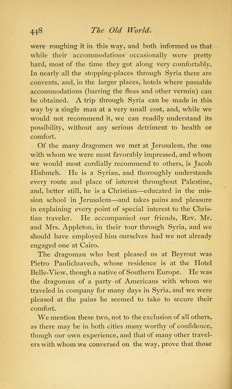 wei*e roughing it in this way, and both informed us that while their accommodations occasionally were pretty hard, most of the time they got along very comfortably. In nearly all the stopping-places through Syria there are convents, and, in the larger places, hotels where passable accommodations (barring the fleas and other vermin) can be obtained. A trip through Syria can be made in this way by a single man at a very small cost, and, while we would not recommend it, we can readily understand its possibility, without any serious detriment to health or comfort. Of the many dragomen we met at Jerusalem, the one with whom we were most favorably impressed, and whom we would most cordially recommend to others, is Jacob Hishmeh. He is a Syrian, and thoroughly understands every route and place of interest throughout Palestine, and, better still, he is a Christian—educated in the mis- sion school in Jerusalem—and takes pains and pleasure in explaining every point of special interest to the Chris- tian traveler. He accompanied our friends, Rev. Mr. and Mrs. Appleton, in their tour through Syria, and we should have employed him ourselves had we not already engaged one at Cairo. The dragoman who best pleased us at Beyrout was Pietro Paulicluavech, whose residence is at the Hotel Belle-View, though a native of Southern Europe. He was the dragoman of a party of Americans with whom we traveled in company for many days in Syria, and we were pleased at the pains he seemed to take to secure their comfort. We mention these two, not to the exclusion of all others, as there may be in both cities many worthy of confidence, though our own experience, and that of many other travel- ers with whom we conversed on the way, prove that those