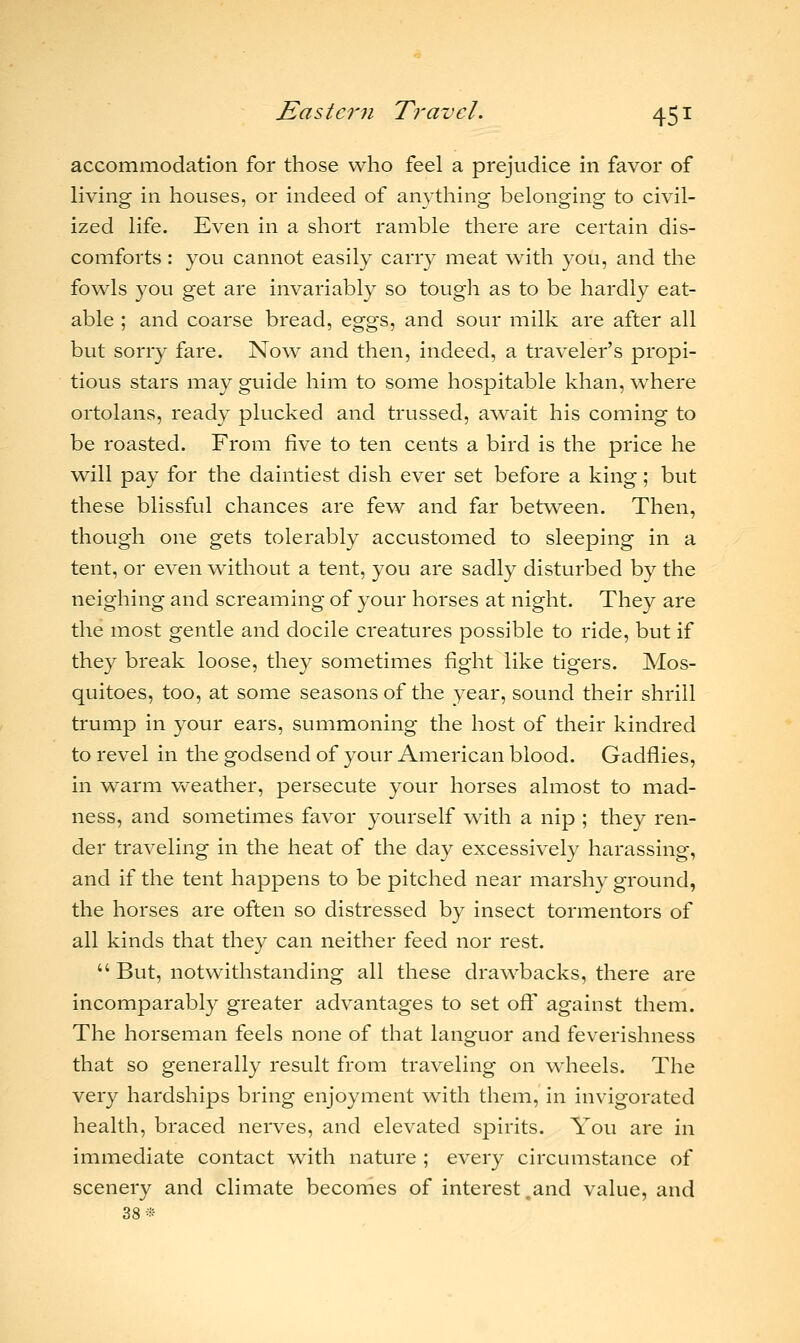 accommodation for those who feel a prejudice in favor of living in houses, or indeed of anything belonging to civil- ized life. Even in a short ramble there are certain dis- comforts : you cannot easily carry meat with you, and the fowls you get are invariably so tough as to be hardly eat- able ; and coarse bread, eggs, and sour milk are after all but sorry fare. Now and then, indeed, a traveler's propi- tious stars may guide him to some hospitable khan, where ortolans, ready plucked and trussed, await his coming to be roasted. From five to ten cents a bird is the price he will pay for the daintiest dish ever set before a king; but these blissful chances are few and far between. Then, though one gets tolerably accustomed to sleeping in a tent, or even without a tent, you are sadly disturbed by the neighing and screaming of your horses at night. They are the most gentle and docile creatures possible to ride, but if they break loose, they sometimes fight like tigers. Mos- quitoes, too, at some seasons of the year, sound their shrill trump in your ears, summoning the host of their kindred to revel in the godsend of your American blood. Gadflies, in warm weather, persecute your horses almost to mad- ness, and sometimes favor yourself with a nip ; they ren- der traveling in the heat of the day excessively harassing, and if the tent happens to be pitched near marshy ground, the horses are often so distressed by insect tormentors of all kinds that they can neither feed nor rest.  But, notwithstanding all these drawbacks, there are incomparably greater advantages to set oft' against them. The horseman feels none of that languor and feverishness that so generally result from traveling on wheels. The very hardships bring enjoyment with them, in invigorated health, braced nerves, and elevated spirits. You are in immediate contact with nature ; every circumstance of scenery and climate becomes of interest .and value, and 38*