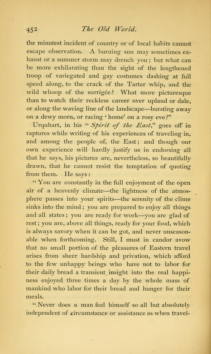 the minutest incident of country or of local habits cannot escape observation. A burning sun may sometimes ex- haust or a summer storm may drench you ; but what can be more exhilarating than the sight of the lengthened troop of variegated and gay costumes dashing at full speed along, to the crack of the Tartar whip, and the wild whoop of the surrigee? What more picturesque than to watch their reckless career over upland or dale, or along the waving line of the landscape—bursting away on a dewy morn, or racing ' home5 on a rosy eve ? Urquhart, in his  Spirit of the East goes off in raptures while writing of his experiences of traveling in, and among the people of, the East; and though our own experience will hardly justify us in endorsing all that he says, his pictures are, nevertheless, so beautifully drawn, that he cannot resist the temptation of quoting from them. He says :  You are constantly in the full enjoyment of the open air of a heavenly climate—the lightness of the atmos- phere passes into your spirits—the serenity of the clime sinks into the mind; you are prepared to enjoy all things and all states ; you are ready for work—you are glad of rest; you are, above all things, ready for your food, which is always savory when it can be got, and never unseason- able when forthcoming. Still, I must in candor avow that no small portion of the pleasures of Eastern travel arises from sheer hardship and privation, which afford to the few unhappy beings who have not to labor for their daily bread a transient insight into the real happi- ness enjoyed three times a day by the whole mass of mankind who labor for their bread and hunger for their meals.  Never does a man feel himself so all but absolutely independent of circumstance or assistance as when travel-