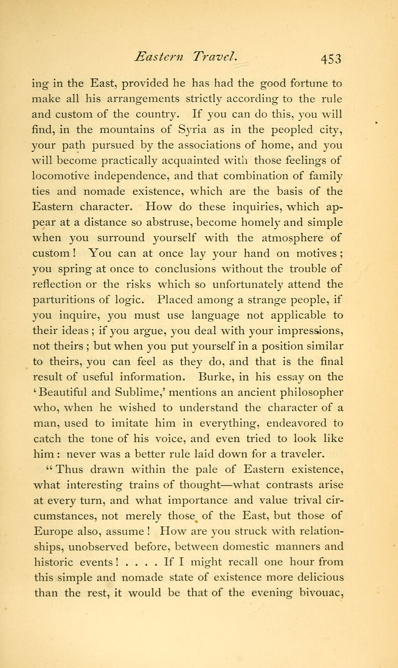 ing in the East, provided he has had the good fortune to make all his arrangements strictly according to the rule and custom of the country. If you can do this, you will find, in the mountains of Syria as in the peopled city, your path pursued by the associations of home, and you will become practically acquainted with those feelings of locomotive independence, and that combination of family ties and nomade existence, which are the basis of the Eastern character. How do these inquiries, which ap- pear at a distance so abstruse, become homely and simple when you surround yourself with the atmosphere of custom ! You can at once lay your hand on motives ; you spring at once to conclusions without the trouble of reflection or the risks which so unfortunately attend the parturitions of logic. Placed among a strange people, if you inquire, you must use language not applicable to their ideas ; if you argue, you deal with your impressions, not theirs ; but when you put yourself in a position similar to theirs, you can feel as they do, and that is the final result of useful information. Burke, in his essay on the ' Beautiful and Sublime/ mentions an ancient philosopher who, when he wished to understand the character of a man, used to imitate him in everything, endeavored to catch the tone of his voice, and even tried to look like him: never was a better rule laid down for a traveler.  Thus drawn within the pale of Eastern existence, what interesting trains of thought—what contrasts arise at every turn, and what importance and value trival cir- cumstances, not merely those^ of the East, but those of Europe also, assume ! How are you struck with relation- ships, unobserved before, between domestic manners and historic events! .... If I might recall one hour from this simple and nomade state of existence more delicious than the rest, it would be that of the evening bivouac,
