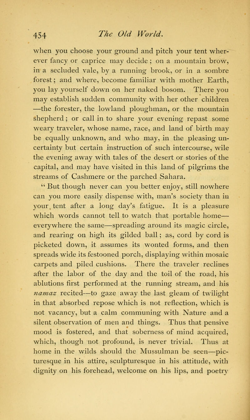 when you choose your ground and pitch your tent wher- ever fancy or caprice may decide ; on a mountain brow, in a secluded vale, by a running brook, or in a sombre forest; and where, become familiar with mother Earth, you lay yourself down on her naked bosom. There you may establish sudden community with her other children —the forester, the lowland ploughman, or the mountain shepherd ; or call in to share your evening repast some weary traveler, whose name, race, and land of birth may be equally unknown, and who may, in the pleasing un- certainty but certain instruction of such intercourse, wile the evening away with tales of the desert or stories of the capital, and may have visited in this land of pilgrims the streams of Cashmere or the parched Sahara.  But though never can you better enjoy, still nowhere can you more easily dispense with, man's society than in your tent after a long day's fatigue. It is a pleasure which words cannot tell to watch that portable home— everywhere the same—spreading around its magic circle, and rearing on high its gilded ball; as, cord by cord is picketed down, it assumes its wonted forms, and then spreads wide its festooned porch, displaying within mosaic carpets and piled cushions. There the traveler reclines after the labor of the day and the toil of the road, his ablutions first performed at the running stream, and his 7ia?naz recited—to gaze away the last gleam of twilight in that absorbed repose which is not reflection, which is not vacancy, but a calm communing with Nature and a silent observation of men and things. Thus that pensive mood is fostered, and that soberness of mind acquired, which, though not profound, is never trivial. Thus at home in the wilds should the Mussulman be seen—pic- turesque in his attire, sculpturesque in his attitude, with dignity on his forehead, welcome on his lips, and poetry