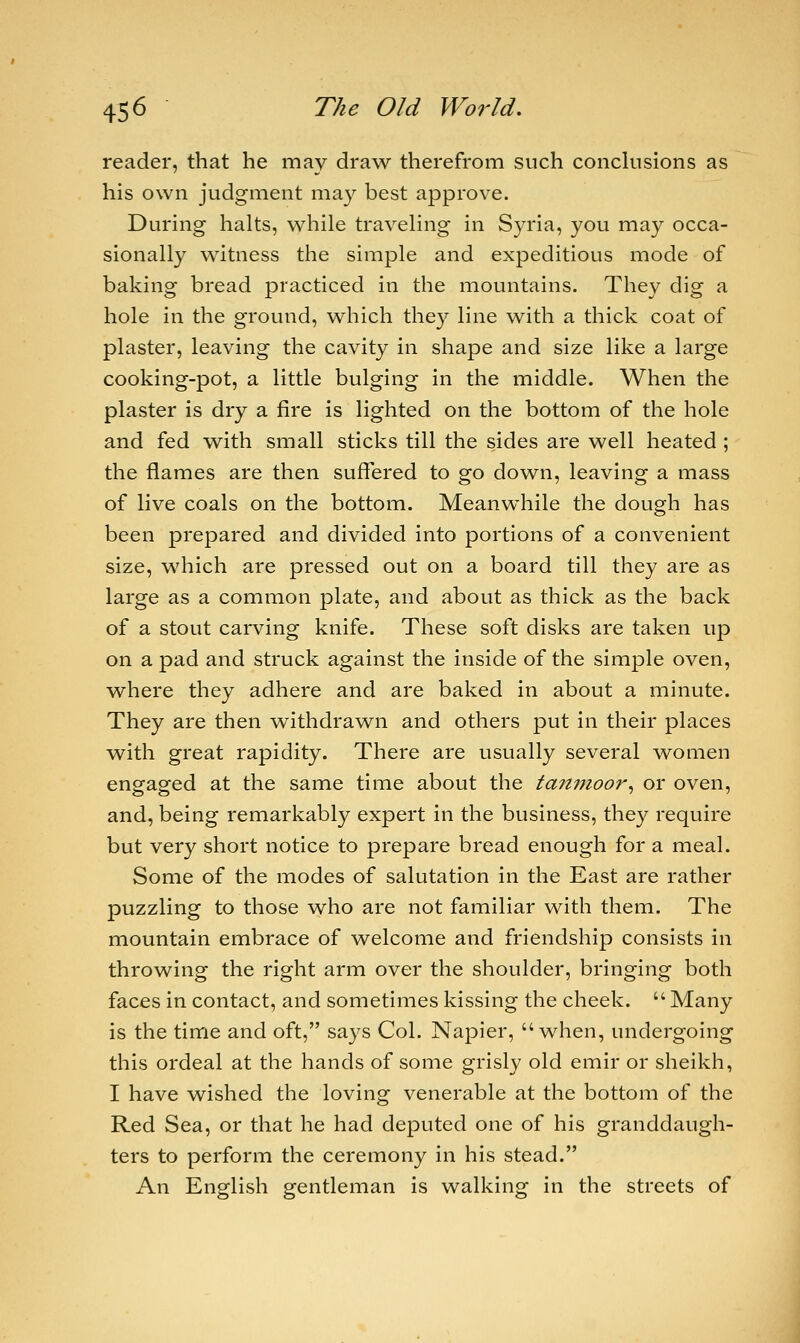 reader, that he may draw therefrom such conclusions as his own judgment may best approve. During halts, while traveling in Syria, you may occa- sionally witness the simple and expeditious mode of baking bread practiced in the mountains. They dig a hole in the ground, which they line with a thick coat of plaster, leaving the cavity in shape and size like a large cooking-pot, a little bulging in the middle. When the plaster is dry a fire is lighted on the bottom of the hole and fed with small sticks till the sides are well heated ; the flames are then suffered to go down, leaving a mass of live coals on the bottom. Meanwhile the dough has been prepared and divided into portions of a convenient size, which are pressed out on a board till they are as large as a common plate, and about as thick as the back of a stout carving knife. These soft disks are taken up on a pad and struck against the inside of the simple oven, where they adhere and are baked in about a minute. They are then withdrawn and others put in their places with great rapidity. There are usually several women engaged at the same time about the tanmoor, or oven, and, being remarkably expert in the business, they require but very short notice to prepare bread enough for a meal. Some of the modes of salutation in the East are rather puzzling to those who are not familiar with them. The mountain embrace of welcome and friendship consists in throwing the right arm over the shoulder, bringing both faces in contact, and sometimes kissing the cheek. Many is the time and oft, says Col. Napier, when, undergoing this ordeal at the hands of some grisly old emir or sheikh, I have wished the loving venerable at the bottom of the Red Sea, or that he had deputed one of his granddaugh- ters to perform the ceremony in his stead. An English gentleman is walking in the streets of