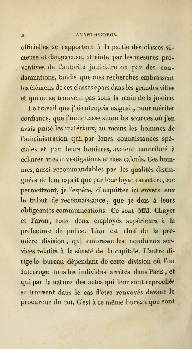 officielles se rapportent à la partie des classes vi- cieuse et dangereuse, atteinte par les mesures pré- ventives de l'autorité judiciaire ou par des con- damnations, tandis que mes recherches embrassent les élémens de ces classes épars dans les grandes villes et qui ne se trouvent pas sous la main delà justice. Le travail que j'ai entrepris exigeait, pour mériter confiance, que j'indiquasse sinon les sources où j'en avais puisé les matériaux, au moins les hommes de l'administration qui, par leurs connaissances spé^- ciales et par leurs lumières, avaient contribué à éclairer mes investigations et mes calculs. Ces hom- mes, aussi recommandables par les qualités distin- guées de leur esprit que par leur loyal caractère, me permettront, je l'espère, d'acquitter ici envers eux le tribut de reconnaissance, que je dois à leurs obligeantes communications. Ce sont MM. Chayet et Farou, tous deux employés supérieurs à la préfecture de police. L'un est chef de la pre- mière division, qui embrasse les nombreux ser- vices relatifs à la sûreté de la capitale. L'autre di- rige le bureau dépendant de cette division où l'on interroge tous les individus arrêtés dans Paris, et qui par la nature des actes qui leur sont reprochés se trouvent dans le cas d'être renvoyés devant le procureur du roi. C'est à ce même bureau que sont