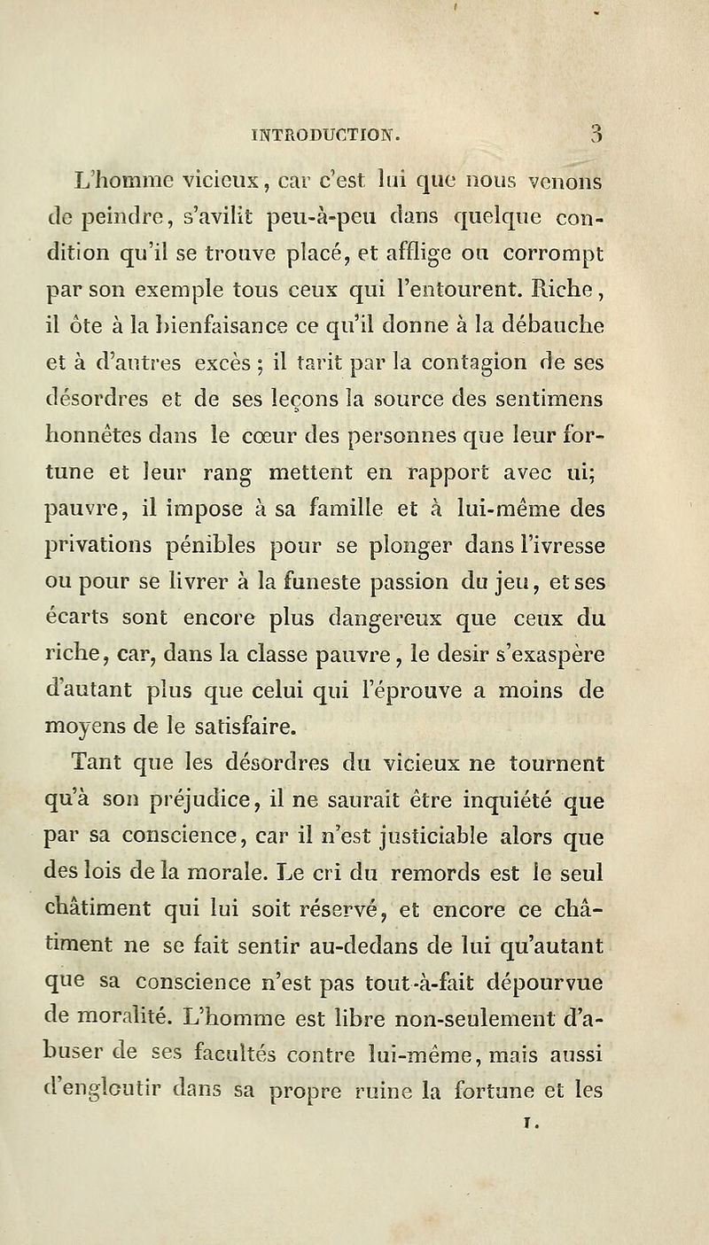 L'homme vicieux, car c'est lui que nous venons de peindre, s'avilit peu-à-peu dans quelque con- dition qu'il se trouve placé, et afflige ou corrompt par son exemple tous ceux qui l'entourent. Riche, il ôte à la bienfaisance ce qu'il donne à la débauche et à d'autres excès ; il tarit par la contagion de ses désordres et de ses leçons la source des sentimens honnêtes dans le cœur des personnes que leur for- tune et leur rang mettent en rapport avec iri; pauvre, il impose à sa famille et à lui-même des privations pénibles pour se plonger dans l'ivresse ou pour se livrer à la funeste passion du jeu, et ses écarts sont encore plus dangereux que ceux du riche, car, dans la classe pauvre , le désir s'exaspère d'autant plus que celui qui l'éprouve a moins de moyens de le satisfaire. Tant que les désordres du vicieux ne tournent qu'à son préjudice, il ne saurait être inquiété que par sa conscience, car il n'est justiciable alors que des lois de la morale. Le cri du remords est le seul châtiment qui lui soit réservé, et encore ce châ- timent ne se fait sentir au-dedans de lui qu'autant que sa conscience n'est pas tout-à-fait dépourvue de moralité. L'homme est libre non-seulement d'a- buser de ses facultés contre lui-même, mais aussi d'engloutir dans sa propre ruine la fortune et les i.