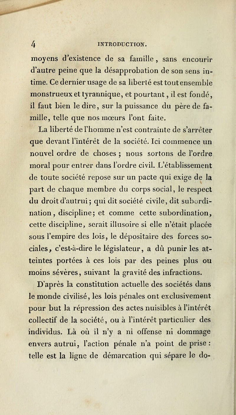 moyens d'existence de sa famille , sans encourir d'autre peine que la désapprobation de son sens in- time. Ce dernier usage de sa liberté est tout ensemble monstrueux et tyrarmique, et pourtant, il est fondé, il faut bien le dire, sur la puissance du père de fa- mille, telle que nos mœurs l'ont faite. La liberté de l'homme n'est contrainte de s'arrêter que devant l'intérêt de la société. Ici commence un nouvel ordre de choses ; nous sortons de l'ordre moral pour entrer dans l'ordre civil. L'établissement de toute société repose sur un pacte qui exige de la part de chaque membre du corps social, le respect du droit d'autrui; qui dit société civile, dit subordi- nation , discipline; et comme cette subordination, cette discipline, serait illusoire si elle n'était placée sous l'empire des lois, le dépositaire des forces so- ciales, c'est-à-dire le législateur, a dû punir les at- teintes portées à ces lois par des peines plus ou moins sévères, suivant la gravité des infractions. D'après la constitution actuelle des sociétés dans le monde civilisé, les lois pénales ont exclusivement pour but la répression des actes nuisibles à l'intérêt collectif de la société, ou à l'intérêt particulier des individus. Là où il n'y a ni offense ni dommage envers autrui, l'action pénale n'a point de prise : telle est la ligne de démarcation qui sépare le do-