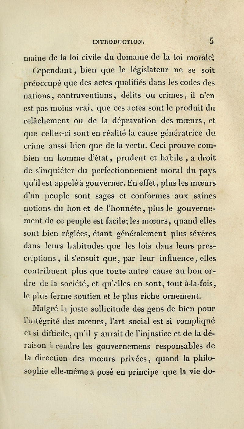 mairie de la loi civile du domaine de la loi moraleï Cependant, bien que le législateur ne se soit préoccupé que des actes qualifiés dans les codes des nations, contraventions, délits ou crimes, il n'en est pas moins vrai, que ces actes sont le produit du relâchement ou de la dépravation des mœurs, et que celles-ci sont en réalité la cause génératrice du crime aussi bien que de la vertu. Ceci prouve com- bien un homme d'état, prudent et habile , a droit de s'inquiéter du perfectionnement moral du pays qu'il est appelé à gouverner. En effet, plus les mœurs d'un peuple sont sages et conformes aux saines notions du bon et de l'honnête , plus le gouverne- ment de ce peuple est facile; les mœurs, quand elles sont bien réglées, étant généralement plus sévères dans leurs habitudes que les lois dans leurs pres- criptions , il s'ensuit que, par leur influence, elles contribuent plus que toute autre cause au bon or- dre de la société, et quelles en sont, tout à-la-fois, le plus ferme soutien et le plus riche ornement. Malgré la juste sollicitude des gens de bien pour l'intégrité des mœurs, l'art social est si compliqué et si difficile, qu'il y aurait de l'injustice et de la dé- raison à rendre les gouvernemens responsables de la direction des mœurs privées, quand la philo- sophie elle-même a posé en principe que la vie do-