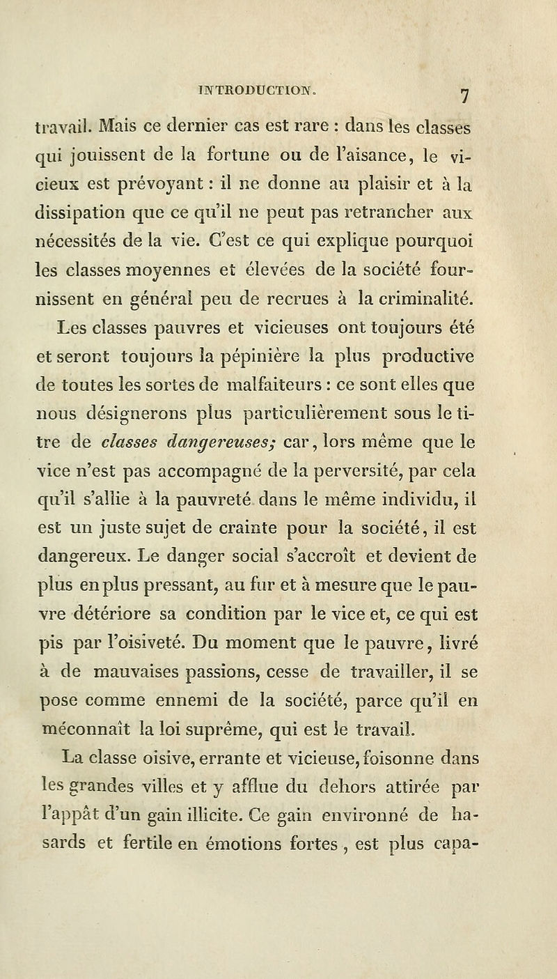 travail. Mais ce dernier cas est rare : dans les classes qui jouissent de la fortune ou de l'aisance, le vi- cieux est prévoyant : il ne donne au plaisir et à la dissipation que ce qu'il ne peut pas retrancher aux nécessités de la vie. C'est ce qui explique pourquoi les classes moyennes et élevées de la société four- nissent en général peu de recrues à la criminalité. Les classes pauvres et vicieuses ont toujours été et seront toujours la pépinière la plus productive de toutes les sortes de malfaiteurs : ce sont elles que nous désignerons plus particulièrement sous le ti- tre de classes dangereuses; car, lors même que le vice n'est pas accompagné de la perversité, par cela qu'il s'allie à la pauvreté dans le même individu, il est un juste sujet de crainte pour la société, il est dangereux. Le danger social s'accroît et devient de plus en plus pressant, au fur et à mesure que le pau- vre détériore sa condition par le vice et, ce qui est pis par l'oisiveté. Du moment que le pauvre, livré à de mauvaises passions, cesse de travailler, il se pose comme ennemi de la société, parce qu'il en méconnaît la loi suprême, qui est le travail. La classe oisive, errante et vicieuse, foisonne, dans les grandes villes et y afflue du dehors attirée par l'appât d'un gain illicite. Ce gain environné de ha- sards et fertile en émotions fortes , est plus capa-