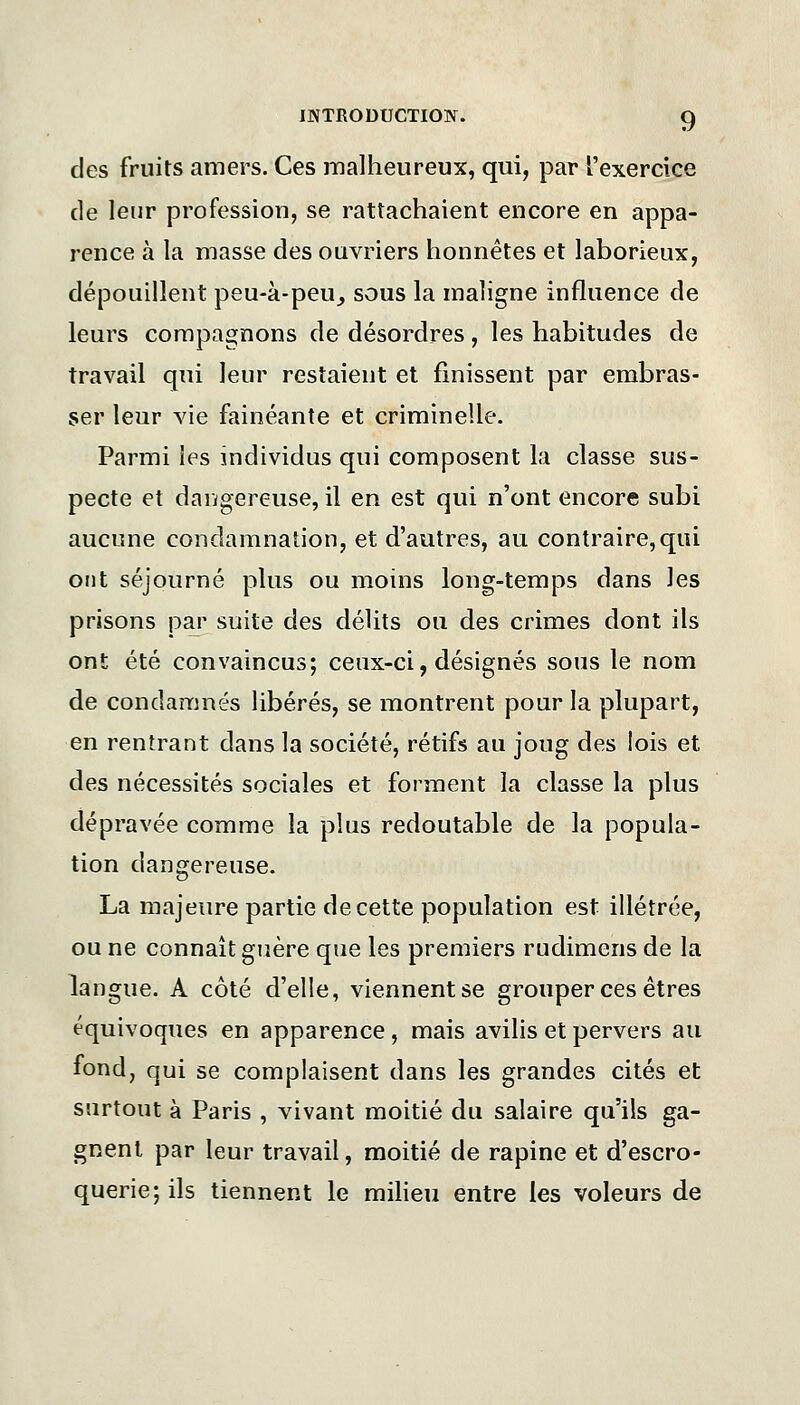 des fruits amers. Ces malheureux, qui, par l'exercice de leur profession, se rattachaient encore en appa- rence à la masse des ouvriers honnêtes et laborieux, dépouillent peu-à-peu^ sous la maligne influence de leurs compagnons de désordres, les habitudes de travail qui leur restaient et finissent par embras- ser leur vie fainéante et criminelle. Parmi les individus qui composent la classe sus- pecte et dangereuse, il en est qui n'ont encore subi aucune condamnation, et d'autres, au contraire,qui ont séjourné plus ou moins long-temps dans les prisons par suite des délits ou des crimes dont ils ont été convaincus; ceux-ci, désignés sous le nom de condamnés libérés, se montrent pour la plupart, en rentrant dans la société, rétifs au joug des lois et des nécessités sociales et forment la classe la plus dépravée comme la plus redoutable de la popula- tion dangereuse. La majeure partie de cette population est illétrée, ou ne connaît guère que les premiers rudimens de la langue. A côté d'elle, viennentse grouper ces êtres équivoques en apparence, mais avilis et pervers au fond, qui se complaisent dans les grandes cités et surtout à Paris , vivant moitié du salaire qu'ils ga- gnent par leur travail, moitié de rapine et d'escro- querie; ils tiennent le milieu entre les voleurs de