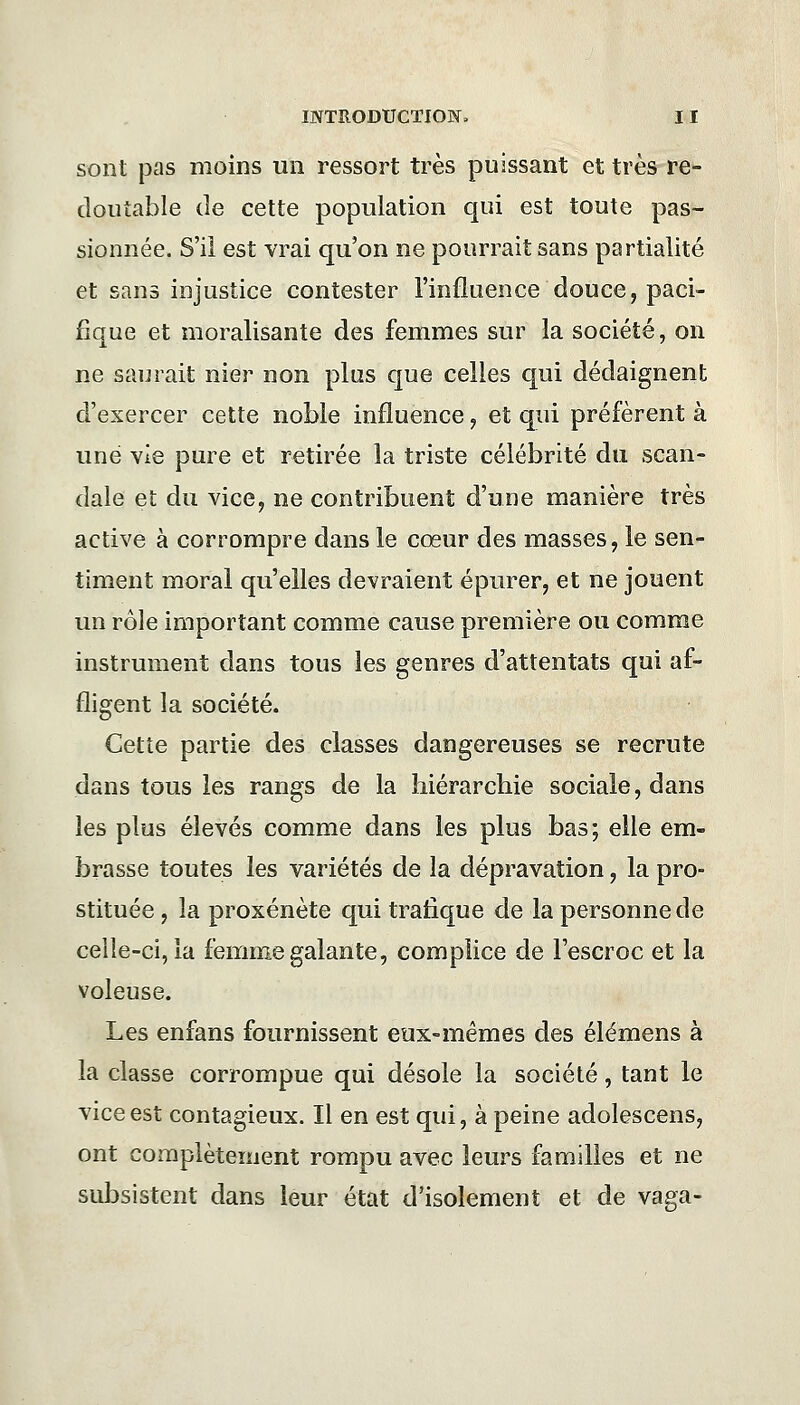 sont pas moins un ressort très puissant et très re- doutable de cette population qui est toute pas- sionnée. S'il est vrai qu'on ne pourrait sans partialité et sans injustice contester l'influence douce, paci- fique et moralisante des femmes sur la société, on ne saurait nier non plus que celles qui dédaignent d'exercer cette noble influence, et qui préfèrent à une vie pure et retirée la triste célébrité du scan- dale et du vice, ne contribuent d'une manière très active à corrompre dans le cœur des masses, le sen- timent moral qu'elles devraient épurer, et ne jouent un rôle important comme cause première ou comme instrument dans tous les genres d'attentats qui af- fligent la société. Cette partie des classes dangereuses se recrute dans tous les rangs de la hiérarchie sociale, dans les plus élevés comme dans les plus bas; elle em- brasse toutes les variétés de la dépravation, la pro- stituée , la proxénète qui trafique de la personne de celle-ci, la femme galante, complice de l'escroc et la voleuse. Les enfans fournissent eux-mêmes des élémens à la classe corrompue qui désole la société, tant le vice est contagieux. Il en est qui, à peine adolescens, ont complètement rompu avec leurs familles et ne subsistent dans leur état d'isolement et de vaga-