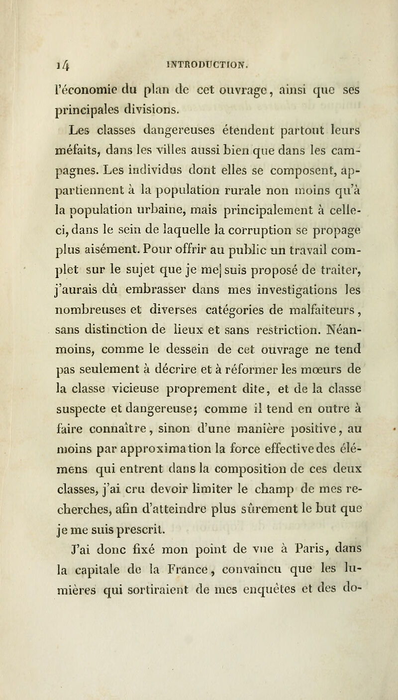 l'économie du plan de cet ouvrage, ainsi que ses principales divisions. Les classes dangereuses étendent partout leurs méfaits, dans les villes aussi bien que dans les cam- pagnes. Les individus dont elles se composent, ap- partiennent à la population rurale non moins qu'à la population urbaine, mais principalement à celle- ci, dans le sein de laquelle la corruption se propage plus aisément. Pour offrir au public un travail com- plet sur le sujet que je mejsuis proposé de traiter, j'aurais dû embrasser dans mes investigations les nombreuses et diverses catégories de malfaiteurs, sans distinction de lieux et sans restriction. Néan- moins, comme le dessein de cet ouvrage ne tend pas seulement à décrire et à réformer les mœurs de la classe vicieuse proprement dite, et de la classe suspecte et dangereuse; comme il tend en outre à faire connaître, sinon d'une manière positive, au moins par approximation la force effective des élé- mens qui entrent dans la composition de ces deux classes, j'ai cru devoir limiter le champ de mes re- cherches, afin d'atteindre plus sûrement le but que je me suis prescrit. J'ai donc fixé mon point de vue à Paris, dans la capitale de la France, convaincu que les lu- mières qui sortiraient de mes enquêtes et des do-