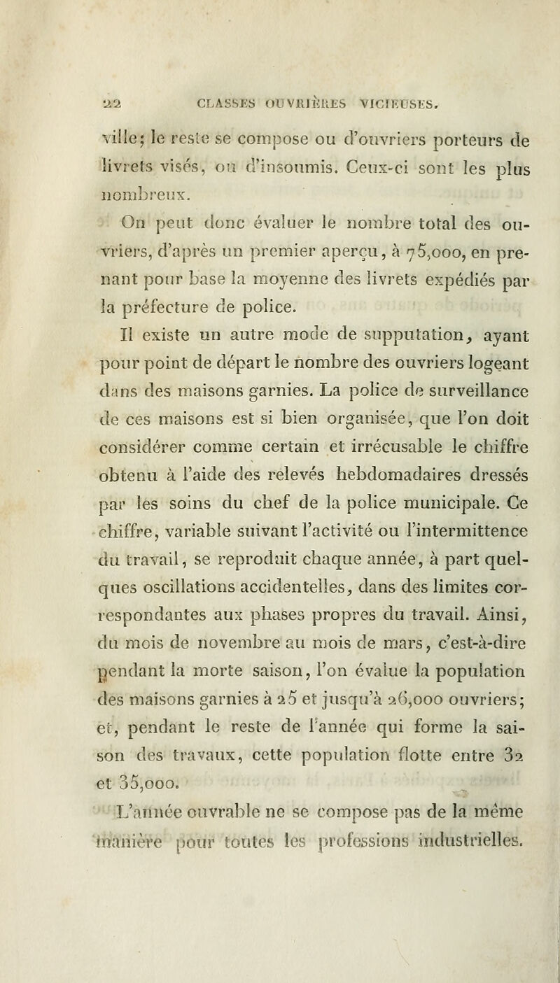 ville; le festé se compose ou d'ouvriers porteurs de livrets visés, ou d'insoumis. Ceux-ci sont les plus nombreux. On peut donc évaluer le nombre total des ou- vriers, d'après un premier aperçu, à 75,000, en pre- nant pour base la moyenne des livrets expédiés par la préfecture de police. Il existe un autre mode de supputation, ayant pour point de départ le nombre des ouvriers logeant dans des maisons garnies. La police de surveillance de ces maisons est si bien organisée, que l'on doit considérer comme certain et irrécusable le chiffre obtenu à l'aide des relevés hebdomadaires dressés par les soins du chef de la police municipale. Ce chiffre, variable suivant l'activité ou l'intermittence du travail, se reproduit chaque année, à part quel- ques oscillations accidentelles, dans des limites cor- respondantes aux phases propres du travail. Ainsi, du mois de novembre au mois de mars, c'est-à-dire pendant la morte saison, l'on évalue la population des maisons garnies à 2 5 et jusqu'à 26,000 ouvriers; et, pendant le reste de Tannée qui forme la sai- son des travaux, cette population flotte entre 3a et 35,ooo. L'année ouvrable ne se compose pas de la même manière pour toutes les professions industrielles.