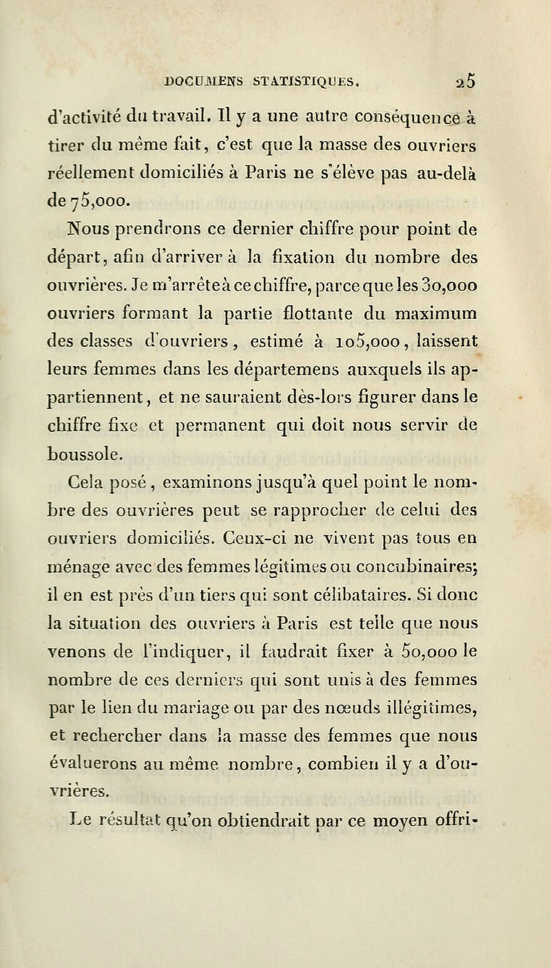 d'activité du travail. Il y a une autre conséquence à tirer du même fait, c'est que la masse des ouvriers réellement domiciliés à Paris ne s'élève pas au-delà de 75,000. Nous prendrons ce dernier chiffre pour point de départ, afin d'arriver à la fixation du nombre des ouvrières. Je m'arrête à ce chiffre, parce que les 3o,ooo ouvriers formant la partie flottante du maximum des classes d'ouvriers, estimé à io5,ooo, laissent leurs femmes dans les départemens auxquels ils ap- partiennent, et ne sauraient dès-lors figurer dans le chiffre fixe et permanent qui doit nous servir de boussole. Cela posé, examinons jusqu'à quel point le nom- bre des ouvrières peut se rapprocher de celui des ouvriers domiciliés. Ceux-ci ne vivent pas tous en ménage avec des femmes légitimes ou concubinaires: il en est près d'un tiers qui sont célibataires. Si donc la situation des ouvriers à Paris est telle que nous venons de l'indiquer, il faudrait fixer à 5o,ooo le nombre de ces derniers qui sont unis à des femmes par le lien du mariage ou par des nœuds illégitimes, et rechercher dans ia masse des femmes que nous évaluerons au même nombre, combien il y a d'ou- vrières. Le résultat qu'on obtiendrait par ce moyen offri-