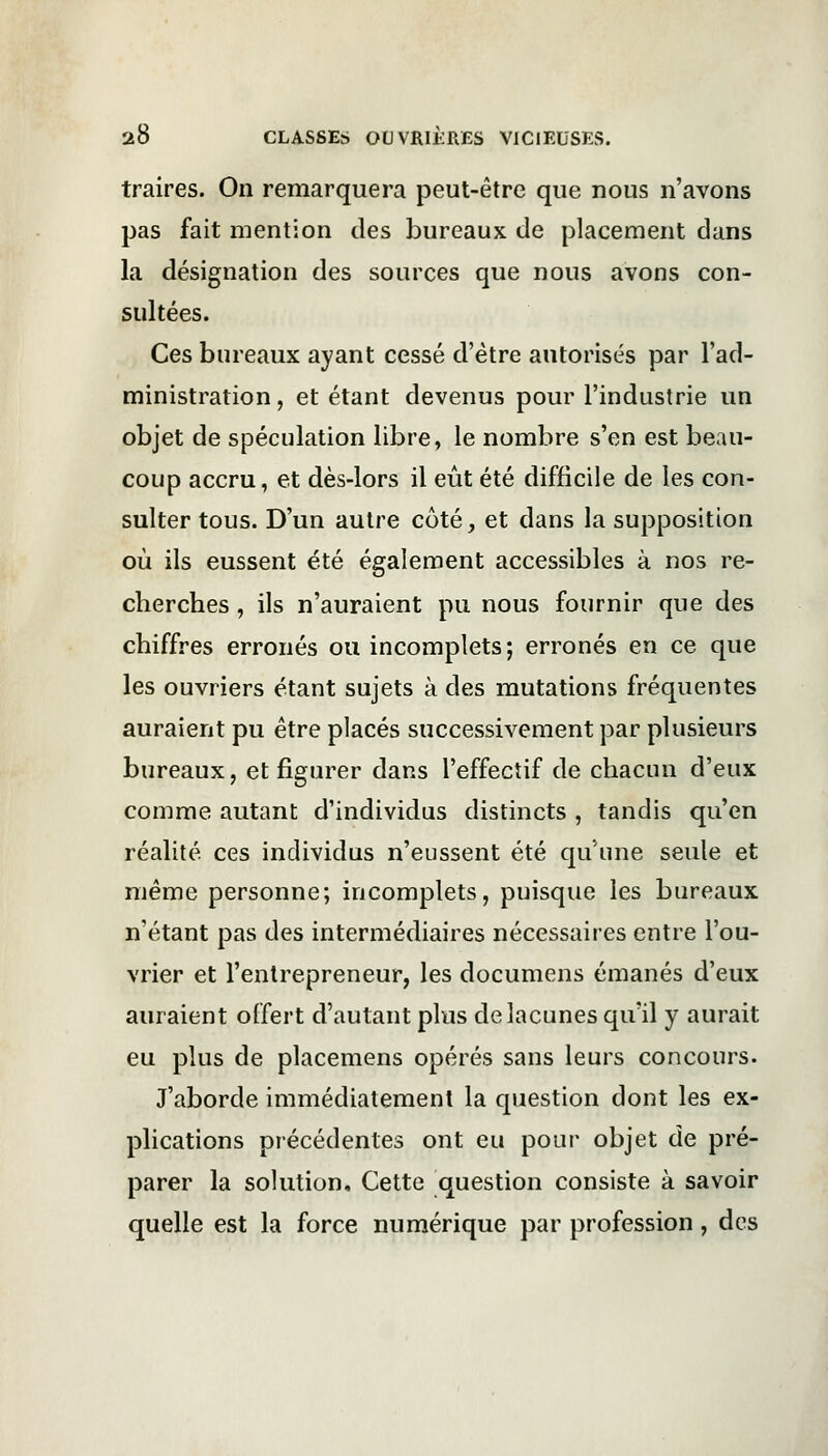 traires. On remarquera peut-être que nous n'avons pas fait mention des bureaux de placement dans la désignation des sources que nous avons con- sultées. Ces bureaux ayant cessé d'être autorisés par l'ad- ministration , et étant devenus pour l'industrie un objet de spéculation libre, le nombre s'en est beau- coup accru, et dès-lors il eût été difficile de les con- sulter tous. D'un autre côté, et dans la supposition où ils eussent été également accessibles à nos re- cherches , ils n'auraient pu nous fournir que des chiffres erronés ou incomplets; erronés en ce que les ouvriers étant sujets à des mutations fréquentes auraient pu être placés successivement par plusieurs bureaux, et figurer dans l'effectif de chacun d'eux comme autant d'individus distincts , tandis qu'en réalité, ces individus n'eussent été qu'une seule et même personne; incomplets, puisque les bureaux n'étant pas des intermédiaires nécessaires entre l'ou- vrier et l'entrepreneur, les documens émanés d'eux auraient offert d'autant plus de lacunes qu'il y aurait eu plus de placemens opérés sans leurs concours. J'aborde immédiatement la question dont les ex- plications précédentes ont eu pour objet de pré- parer la solution. Cette question consiste à savoir quelle est la force numérique par profession, des