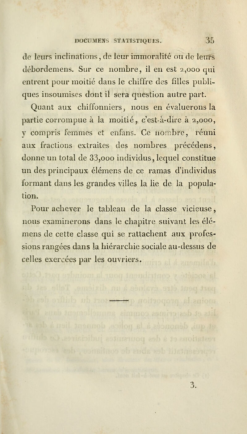 de leurs inclinations, de leur immoralité on de leurs débordemens. Sur ce nombre, il en est 2,000 qui entrent pour moitié dans le chiffre des filles publi- ques insoumises dont il sera question autre part. Quant aux chiffonniers, nous en évaluerons la partie corrompue à la moitié, c'est-à-dire à 2,000, y compris femmes et enfans. Ce nombre, réuni aux fractions extraites des nombres précédens, donne un total de 33,ooo individus, lequel constitue un des principaux élémens de ce ramas d'individus formant dans les grandes villes la lie de la popula- tion. Pour achever le tableau de la classe vicieuse, nous examinerons dans le chapitre suivant les élé- mens de cette classe qui se rattachent aux profes- sions rangées dans la hiérarchie sociale au-dessus de celles exercées par les ouvriers.