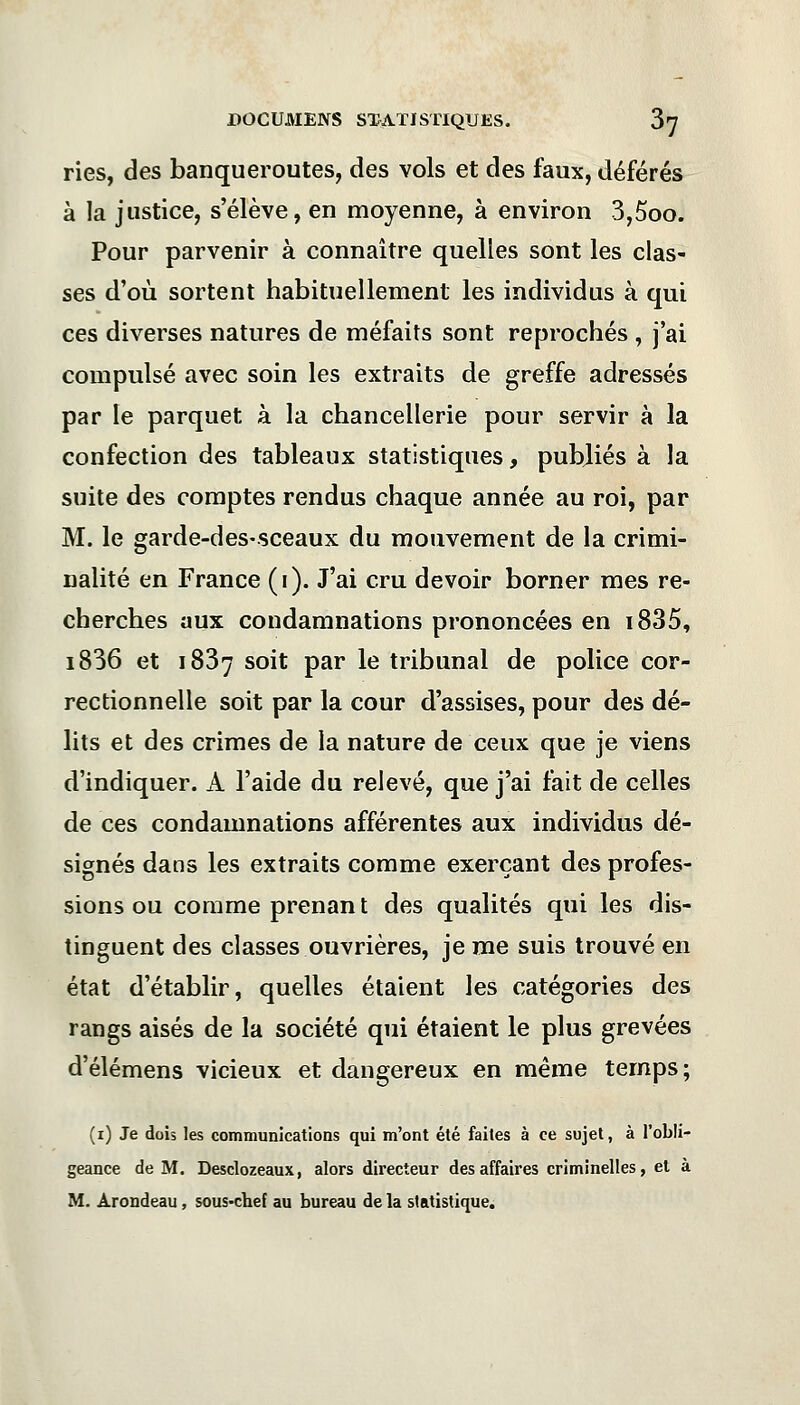 ries, des banqueroutes, des vols et des faux, déférés à la justice, s'élève, en moyenne, à environ 3,5oo. Pour parvenir à connaître quelles sont les clas- ses d'où sortent habituellement les individus à qui ces diverses natures de méfaits sont reprochés , j'ai compulsé avec soin les extraits de greffe adressés par le parquet à la chancellerie pour servir à la confection des tableaux statistiques, publiés à la suite des comptes rendus chaque année au roi, par M. le garde-des-sceaux du mouvement de la crimi- nalité en France (i). J'ai cru devoir borner mes re- cherches aux condamnations prononcées en i835, i836 et 1837 soit par le tribunal de police cor- rectionnelle soit par la cour d'assises, pour des dé- lits et des crimes de la nature de ceux que je viens d'indiquer. À l'aide du relevé, que j'ai fait de celles de ces condamnations afférentes aux individus dé- signés dans les extraits comme exerçant des profes- sions ou comme prenan t des qualités qui les dis- tinguent des classes ouvrières, je me suis trouvé en état d'établir, quelles étaient les catégories des rangs aisés de la société qui étaient le plus grevées d'élémens vicieux et dangereux en même temps; (1) Je dois les communications qui m'ont été faites à ce sujet, à l'obli- geance de M. Desclozeaux, alors directeur des affaires criminelles, et à M. Arondeau, sous-chef au bureau de la statistique.