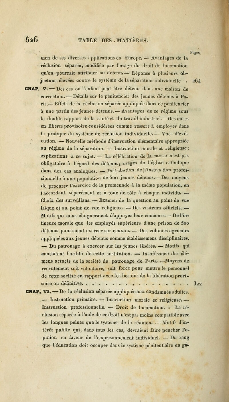 Pages, men de ses diverses applications en Europe. — Avantages de la réclusion séparée, modifiée par l'usage du droit do locomotion qu'on pourrait attribuer au détenu!— Réponse à plusieurs ob- jections élevées contre le système de la séparation individuelle . 264 CHAP. V. — Des cas où l'enfant peut être détenu dans une maison de correction. — Détails sur le pénitencier des jeunes détenus à Pa- ris.— Effets de la réclusion séparée appliquée dans ce pénitencier à une partie des jeunes détenus. — Avantages de ce régime sous le double rapport de la santé et du travail industriel.—Des mises en liberté provisoire considérées comme ressort à employer dans la pratique du système de réclusion individuelle. — Vues d'exé- f cution. — Nouvelle méthode d'instruction élémentaire appropriée au régime de la séparation. — Instruction morale et religieuse; explications à ce sujet. — La célébration de la messe n'est pas obligatoire à l'égard des détenus; «sages de l'église catholique dans des cas analogues. — Distribution de -l'instruction profes- sionnelle à une population de 5oo jeunes détenus.— Des moyens de procurer l'exercice de la promenade à la même population, en l'accordant séparément et à tour de rôle à chaque individu. — Choix des survejllans. — Examen de la question au point de vue laïque et au point de vue religieux. — Des visiteurs officiels. — Motifs qui nous éloigneraient d'appuyer leur concours.— De l'in- fluence morale que les employés supérieurs d'une prison de 5oo détenus pourraient exercer sur ceux-ci. — Des colonies agricoles appliquées aux jeunes détenus comme établissemens disciplinaires. — Du patronage à exercer sur les jeunes libérés. — Motifs qui constatent l'utilité de cette institution. — Insuffisance des élé- mens actuels de la société de patronage de Paris. —Moyens de recrutement soit volontaire, soit forcé pour mettre le personnel de cette société en rapport avec les besoins de la libération provi- soire ou définitive , 322 CHAPc VI. —De la réclusion séparée appliquée aux condamnés adultes. — Instruction primaire. — Instruction morale et religieuse. — Instruction professionnelle. — Droit de locomotion. —- La ré- clusion séparée à l'aide de ce droit n'est pas moins compatible avec les longues peines que le système de la réunion. — Motifs d'in- térêt public qui, dans tous les cas, devraient faire pencher l'o- pinion en faveur de l'emprisonnement individuel. — Du rang que l'éducation doit occuper dans le système pénitentiaire en gé*