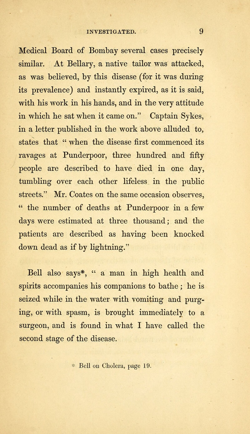 Medical Board of Bombay several cases precisely similar. At Bellary, a native tailor was attacked, as was believed, by this disease (for it was during its prevalence) and instantly expired, as it is said, with his work in his hands, and in the very attitude in which he sat when it came on. Captain Sykes, in a letter published in the work above alluded to, states that  when the disease first commenced its ravages at Punderpoor, three hundred and fifty people are described to have died in one day, tumbling over each other lifeless in the public streets. Mr. Coates on the same occasion observes,  the number of deaths at Punderpoor in a few days were estimated at three thousand; and the patients are described as having been knocked down dead as if by lightning. Bell also says*,  a man in high health and spirits accompanies his companions to bathe; he is seized while in the water with vomiting and purg- ing, or with spasm, is brought immediately to a surgeon, and is found in what I have called the second stage of the disease.