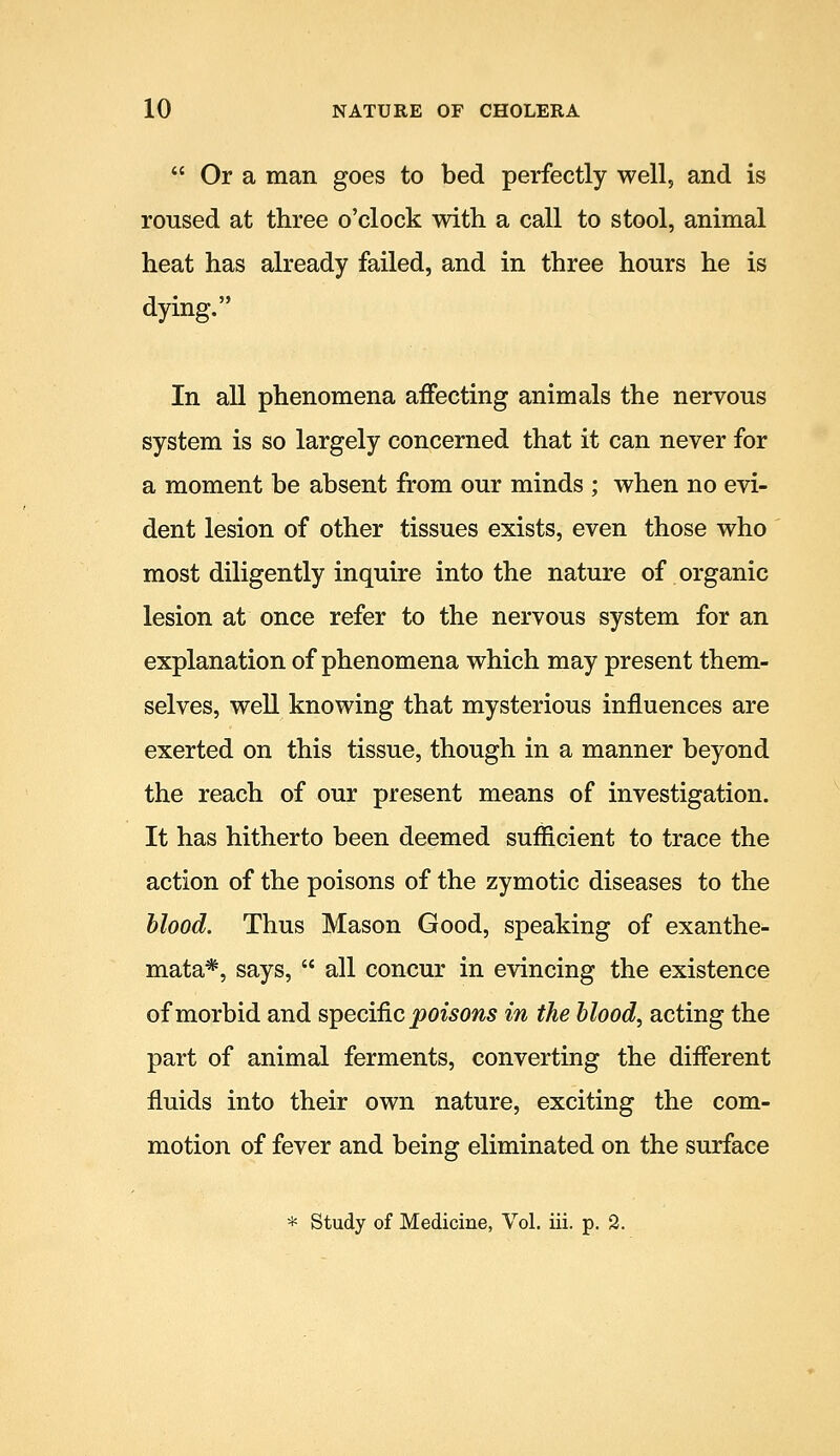  Or a man goes to bed perfectly well, and is roused at three o'clock with a call to stool, animal heat has already failed, and in three hours he is dying. In all phenomena affecting animals the nervous system is so largely concerned that it can never for a moment be absent from our minds ; when no evi- dent lesion of other tissues exists, even those who most diligently inquire into the nature of organic lesion at once refer to the nervous system for an explanation of phenomena which may present them- selves, well knowing that mysterious influences are exerted on this tissue, though in a manner beyond the reach of our present means of investigation. It has hitherto been deemed sufiicient to trace the action of the poisons of the zymotic diseases to the hlood. Thus Mason Good, speaking of exanthe- mata*, says,  all concur in evincing the existence of morbid and specific poisons in the hlood, acting the part of animal ferments, converting the different fluids into their own nature, exciting the com- motion of fever and being eliminated on the surface * Study of Medicine, Vol. iii. p. 2.