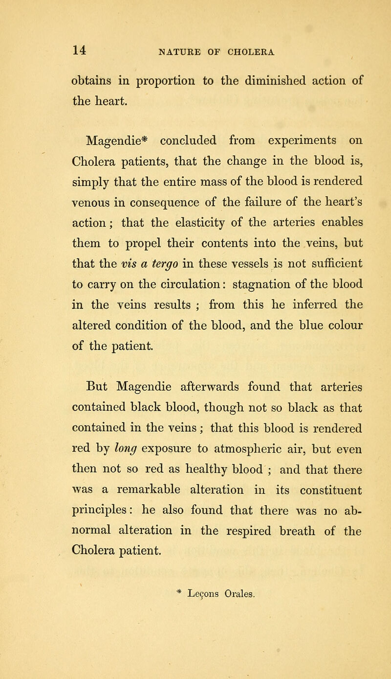 obtains in proportion to the diminished action of the heart. Magendie* concluded from experiments on Cholera patients, that the change in the blood is, simply that the entire mass of the blood is rendered venous in consequence of the failure of the heart's action; that the elasticity of the arteries enables them to propel their contents into the veins, but that the vis a tergo in these vessels is not sufficient to carry on the circulation: stagnation of the blood in the veins results ; from this he inferred the altered condition of the blood, and the blue colour of the patient. But Magendie afterwards found that arteries contained black blood, though not so black as that contained in the veins; that this blood is rendered red by long exposure to atmospheric air, but even then not so red as healthy blood ; and that there was a remarkable alteration in its constituent principles: he also found that there was no ab- normal alteration in the respired breath of the Cholera patient. * Lecons Orales.