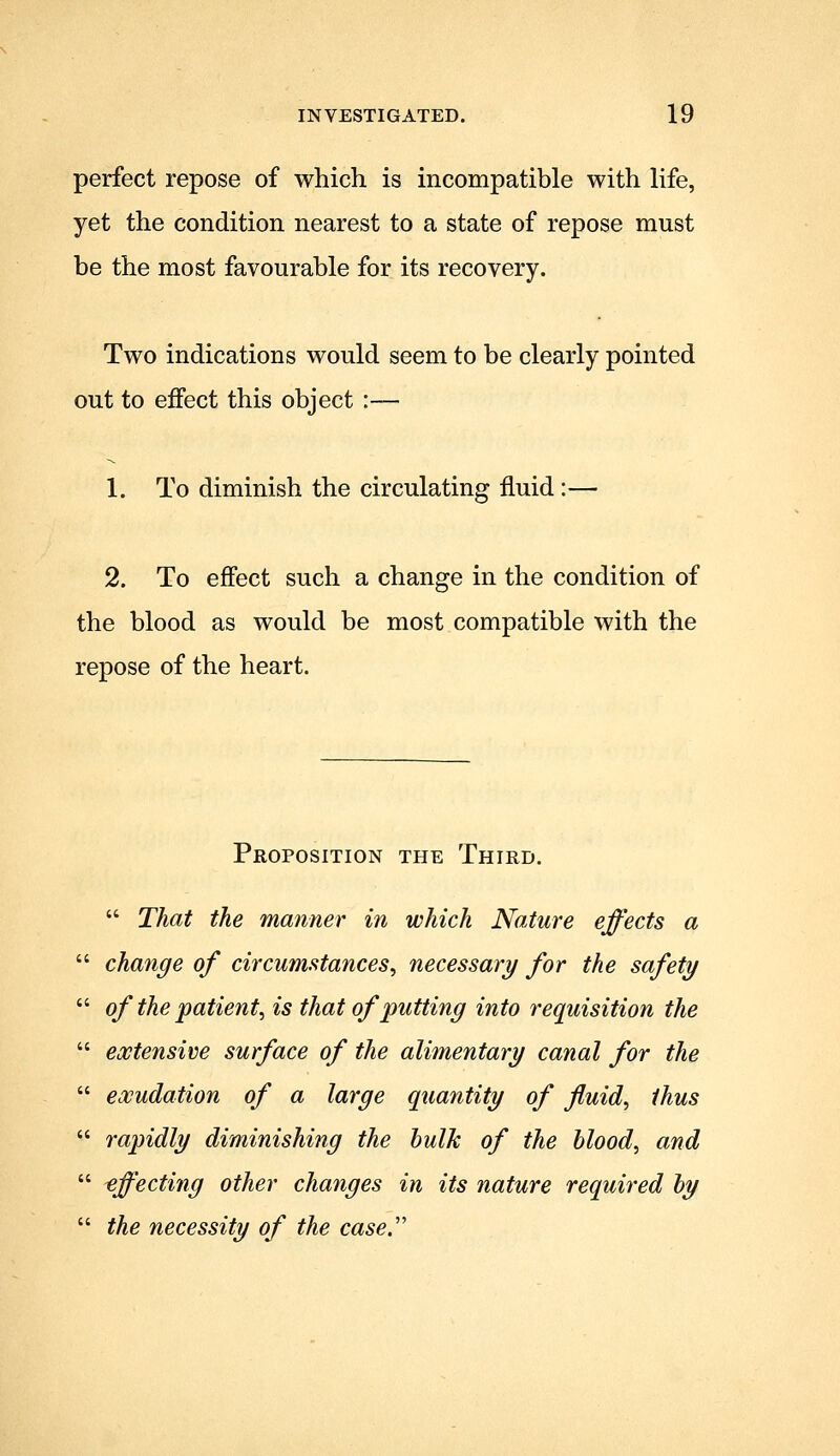 perfect repose of which is incompatible with life, yet the condition nearest to a state of repose must be the most favourable for its recovery. Two indications would seem to be clearly pointed out to effect this object :— 1. To diminish the circulating fluid:— 2. To effect such a change in the condition of the blood as would be most compatible with the repose of the heart. Proposition the Third.  That the manner in which Naiure effects a  change of circumstances^ necessary for the safety  of the patient^ is that of putting into requisition the  eostensive surface of the alimentary canal for the  eoBudation of a large quantity of fluids thus  rapidly diminishing the hulk of the blood, and  effecting other changes in its nature required by  the necessity of the case.''