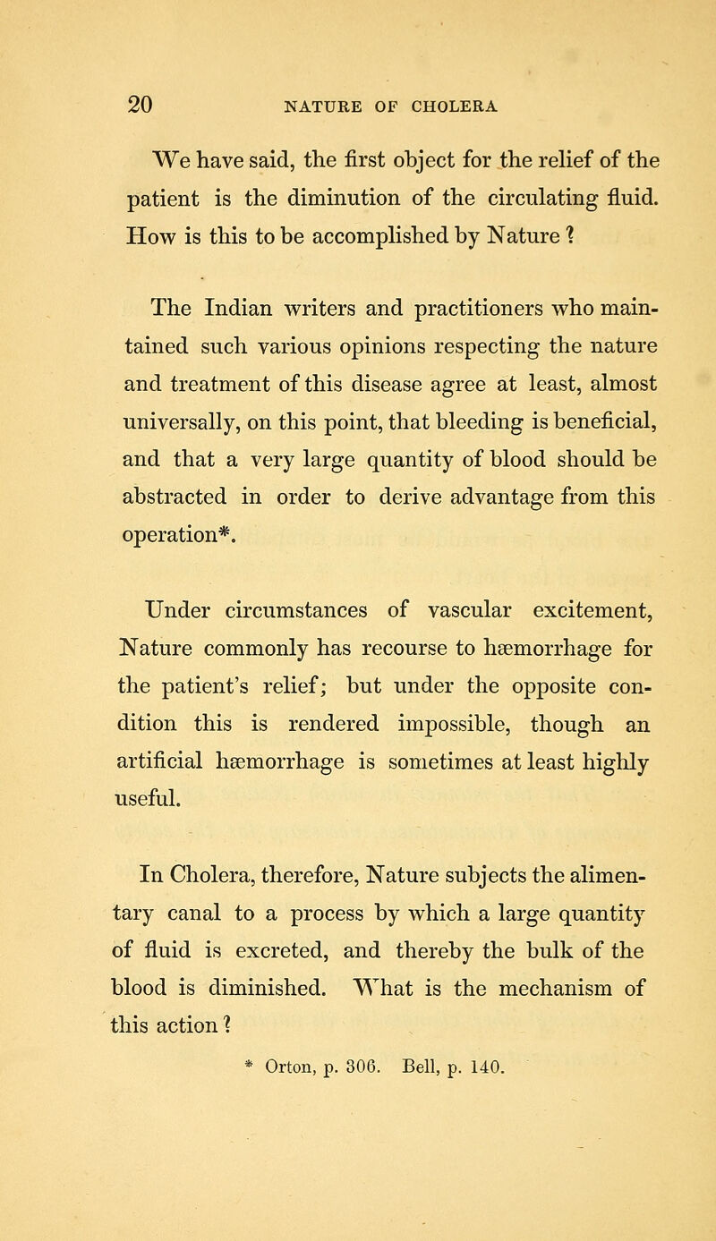 We have said, the first object for the relief of the patient is the diminution of the circulating fluid. How is this to be accomplished by Nature 1 The Indian writers and practitioners who main- tained such various opinions respecting the nature and treatment of this disease agree at least, almost universally, on this point, that bleeding is beneficial, and that a very large quantity of blood should be abstracted in order to derive advantage from this operation*. Under circumstances of vascular excitement, Nature commonly has recourse to haemorrhage for the patient's relief; but under the opposite con- dition this is rendered impossible, though an artificial heemorrhage is sometimes at least highly useful. In Cholera, therefore, Nature subjects the alimen- tary canal to a process by which a large quantity of fluid is excreted, and thereby the bulk of the blood is diminished. What is the mechanism of this action ? * Orton, p. 306. Bell, p. 140.