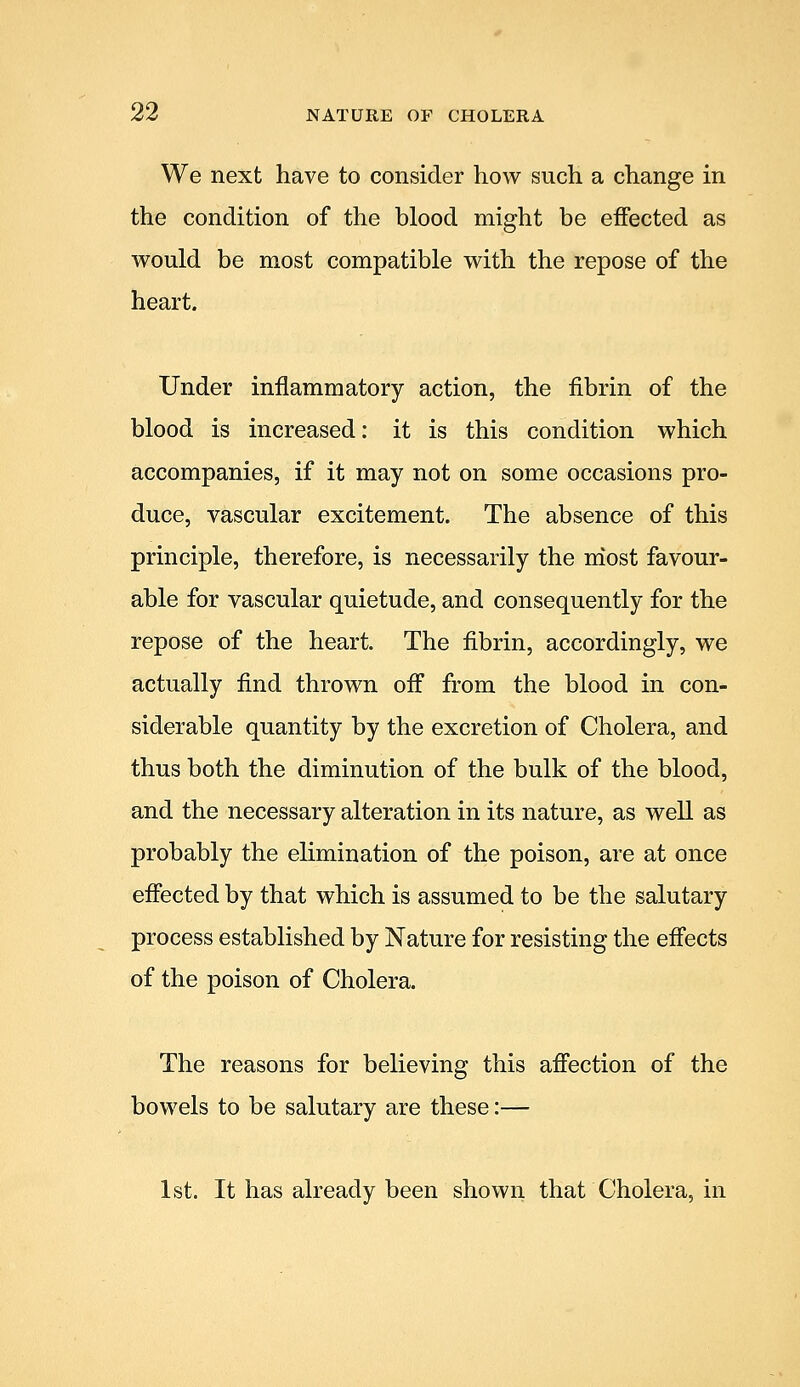 We next have to consider how such a change in the condition of the blood might be effected as would be most compatible with the repose of the heart. Under inflammatory action, the fibrin of the blood is increased: it is this condition which accompanies, if it may not on some occasions pro- duce, vascular excitement. The absence of this principle, therefore, is necessarily the most favour- able for vascular quietude, and consequently for the repose of the heart. The fibrin, accordingly, we actually find thrown off from the blood in con- siderable quantity by the excretion of Cholera, and thus both the diminution of the bulk of the blood, and the necessary alteration in its nature, as well as probably the elimination of the poison, are at once effected by that which is assumed to be the salutary process established by Nature for resisting the effects of the poison of Cholera. The reasons for believing this affection of the bowels to be salutary are these:— 1st. It has already been shown that Cholera, in