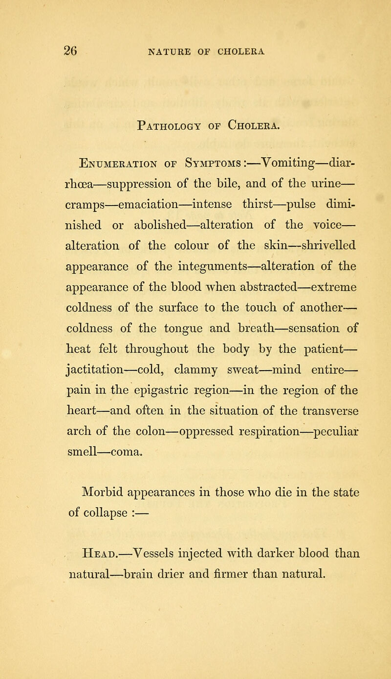 Pathology of Cholera. Enumeration of Symptoms:—Vomiting—diar- rhoea—suppression of the bile, and of the urine— cramps—emaciation—intense thirst—pulse dimi- nished or abolished—alteration of the voice— alteration of the colour of the skin—shrivelled appearance of the integuments—alteration of the appearance of the blood when abstracted—extreme coldness of the surface to the touch of another— coldness of the tongue and breath—sensation of heat felt throughout the body by the patient— jactitation—cold, clammy sweat—mind entire— pain in the epigastric region—in the region of the heart—and often in the situation of the transverse arch of the colon—oppressed respiration—^peculiar smell—coma. Morbid appearances in those who die in the state of collapse :— Head.—Vessels injected with darker blood than natural—brain drier and firmer than natural.