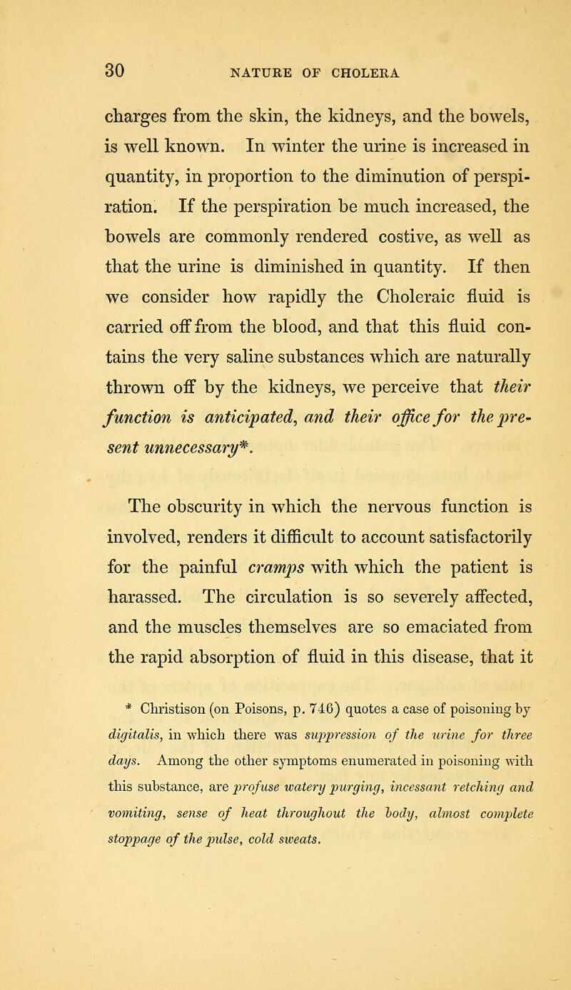 charges from the skin, the kidneys, and the bowels, is well known. In winter the urine is increased in quantity, in proportion to the diminution of perspi- ration. If the perspiration be much increased, the bowels are commonly rendered costive, as well as that the urine is diminished in quantity. If then we consider how rapidly the Choleraic fluid is carried oif from the blood, and that this fluid con- tains the very saline substances which are naturally thrown off by the kidneys, we perceive that their function is anticipated, and their office for the pre- sent unnecessary^. The obscurity in which the nervous function is involved, renders it difficult to account satisfactorily for the painful cramps with which the patient is harassed. The circulation is so severely affected, and the muscles themselves are so emaciated from the rapid absorption of fluid in this disease, that it * Christison (on Poisons, p. 746) quotes a case of poisoning by digitalis, in which there was suppression of the urine for three days. Among the other symptoms enumerated in poisoning with this substance, are profuse watery purging, incessant retching and vomiting, sense of heat throughout the body, almost complete stoppage of the pulse, cold sweats.