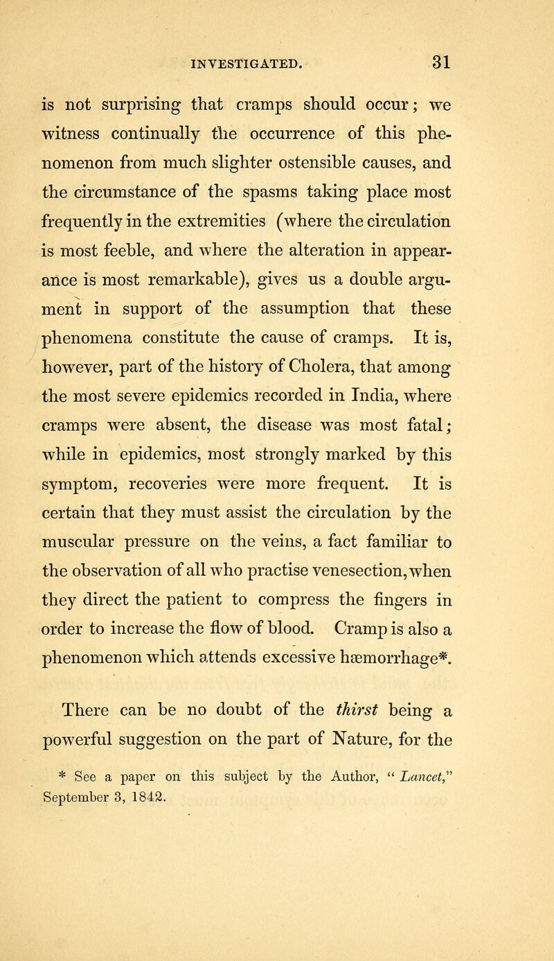 is not surprising that cramps should occur; we witness continually the occurrence of this phe- nomenon from much slighter ostensible causes, and the circumstance of the spasms taking place most frequently in the extremities (where the circulation is most feeble, and where the alteration in appear- ance is most remarkable), gives us a double argu- ment in support of the assumption that these phenomena constitute the cause of cramps. It is, however, part of the history of Cholera, that among the most severe epidemics recorded in India, where cramps were absent, the disease was most fatal; while in epidemics, most strongly marked by this symptom, recoveries were more frequent. It is certain that they must assist the circulation by the muscular pressure on the veins, a fact familiar to the observation of all who practise venesection, when they direct the patient to compress the fingers in order to increase the flow of blood. Cramp is also a phenomenon which attends excessive haemorrhage* There can be no doubt of the thirst being a powerful suggestion on the part of Nature, for the * See a paper on this subject by the Author,  Lancet September 3, 1842.