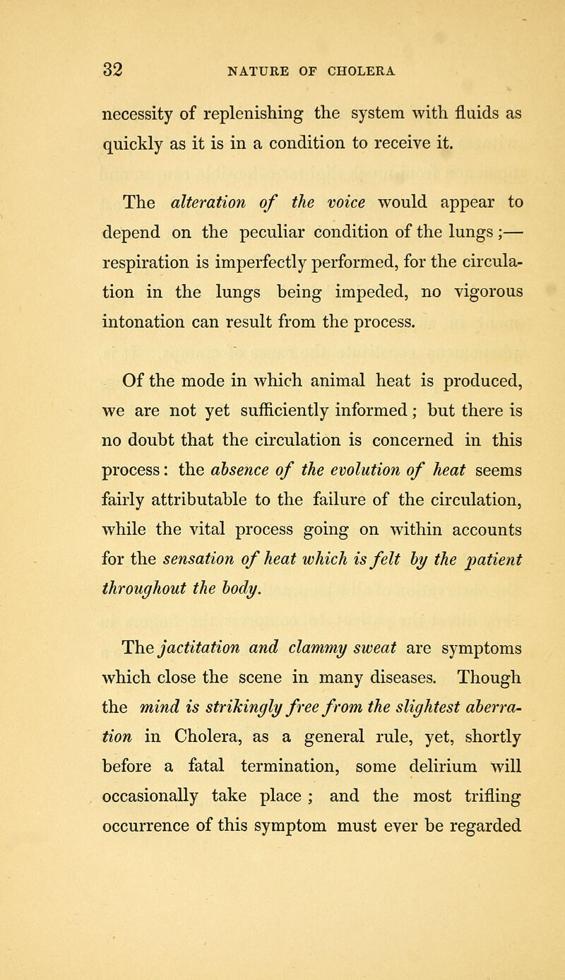 necessity of replenishing the system with fluids as quickly as it is in a condition to receive it. The alteration of the voice would appear to depend on the peculiar condition of the lungs;— respiration is imperfectly performed, for the circula- tion in the lungs being impeded, no vigorous intonation can result from the process. Of the mode in which animal heat is produced, we are not yet sufficiently informed; but there is no doubt that the circulation is concerned in this process: the absence of the evolution of heat seems fairly attributable to the failure of the circulation, while the vital process going on within accounts for the sensation of heat which is felt bi/ the patient throughout the body. The jactitation and clammy sweat are symptoms which close the scene in many diseases. Though the mind is strikingly free from the slightest aberra- tion in Cholera, as a general rule, yet, shortly before a fatal termination, some delirium will occasionally take place ; and the most trifling occurrence of this symptom must ever be regarded