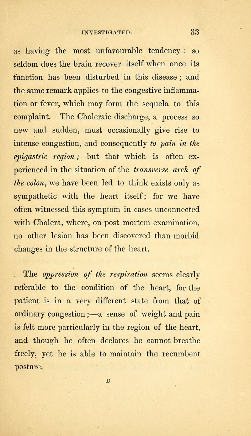 as having the most unfavourable tendency : so seldom does the brain recover itself when once its function has been disturbed in this disease; and the same remark applies to the congestive inflamma- tion or fever, which may form the sequela to this complaint. The Choleraic discharge, a process so new and sudden, must occasionally give rise to intense congestion, and consequently to pain in the epigastric region; but that which is often ex- perienced in the situation of the transverse arch of the colon, we have been led to think exists only as sympathetic with the heart itself; for we have often witnessed this symptom in cases unconnected with Cholera, where, on post mortem examination, no other lesion has been discovered than morbid changes in the structure of the heart. The oppression of the respiration seems clearly referable to the condition of the heart, for the patient is in a very different state from that of ordinary congestion;—a sense of weight and pain is felt more particularly in the region of the heart, and though he often declares he cannot breathe freely, yet he is able to maintain the recumbent posture.